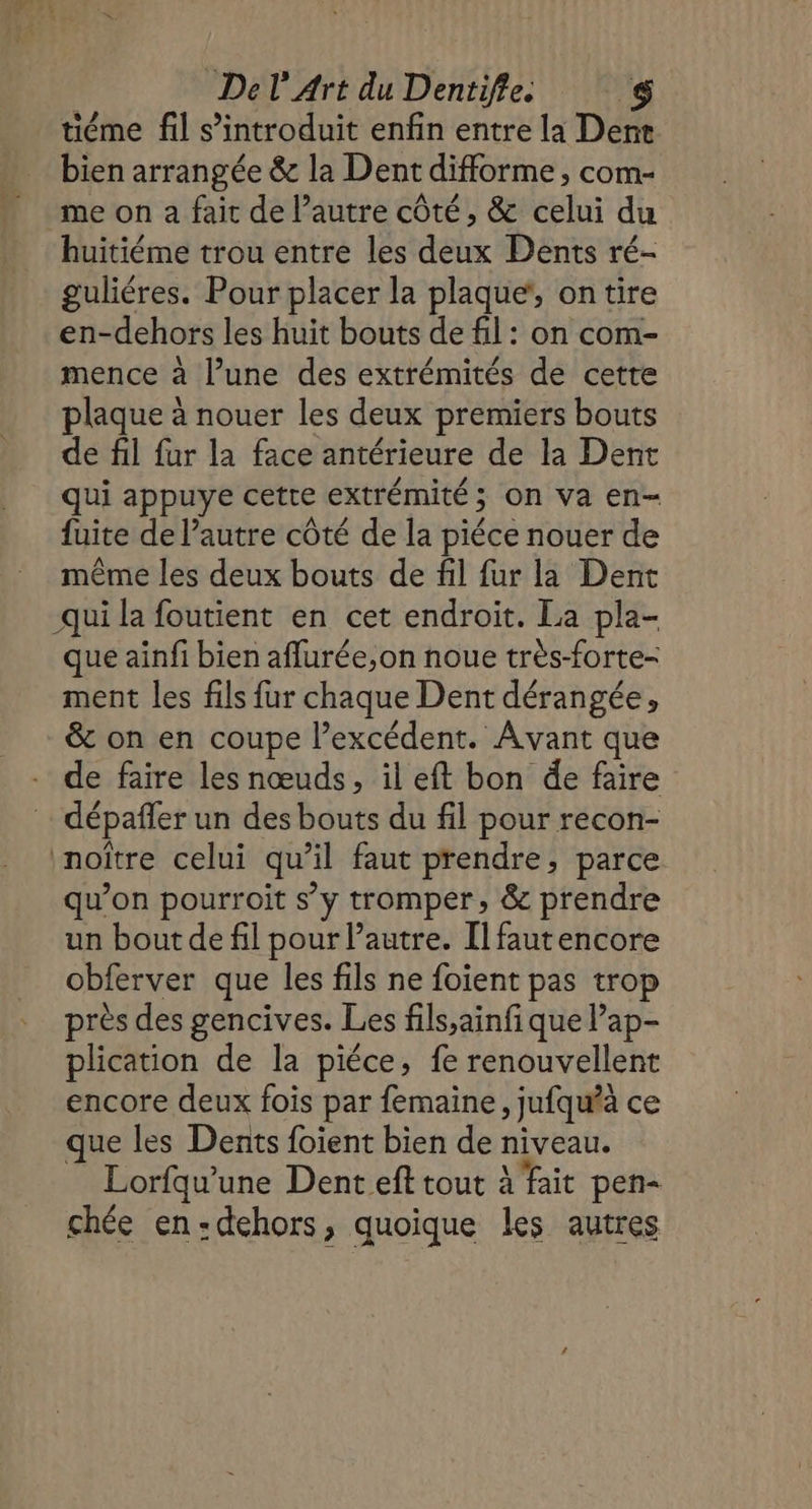 tiéme fil s’introduit enfin entre la Denr bien arrangée &amp; la Dent difforme, com- me on a fait de l’autre côté, &amp; celui du huitiéme trou entre les deux Dents ré- guliéres. Pour placer la plaque, on tire en-dehors les huit bouts de fil: on com- mence à l’une des extrémités de cette plaque à nouer les deux premiers bouts de fil fur la face antérieure de la Dent qui appuye cette extrémité ; on va en- fuite de l’autre côté de la piéce nouer de même les deux bouts de fil fur la Dent -qui la foutient en cet endroit. La pla- que ainfi bien affurée,on noue très-forte- ment les fils fur chaque Dent dérangée, &amp; on en coupe l'excédent. Avant que - de faire les nœuds, il eft bon de faire dépañfer un des bouts du fil pour recon- inoître celui qu’il faut prendre, parce qu’on pourroit s’y tromper, &amp; prendre un bout de fil pour l’autre. Il fautencore obferver que les fils ne foient pas trop près des gencives. Les fils,ainfi que ’ap- plication de la piéce, fe renouvellent encore deux fois par femaine, jufqu’à ce que les Dents foient bien de niveau. Lorfqu’une Dent ef tout à fait pen- chée en:dehors, quoique les autres