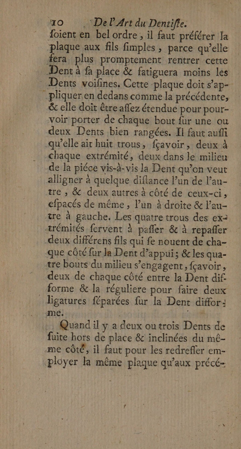 40 .‘DelArt du Denrifle. oient en bel ordre , il faut préférer la plaque aux fils fimples , parce qu’elle era, plus promptement rentrer cette Dent à fà place &amp; fatiguera moins les Dents voifines, Cette -plaque doit s’ap- pliquer en dedans comme la précédente, &amp; elle doit être affez étendue pour pour- voir porter de chaque bout fur une ou deux Dents bien rangées. Il faut auffi qu’elle ait huit trous, fçavoir, deux à chaque extrémité, deux dans le milieu de la piéce vis-à-vis la Dent qu’on veut alligner à quelque diflance l’un de l’au- tre , &amp; deux autres à côté de ceux-ci, efpacés de même , l’un à droite &amp; l’au- tre à gauche. Les quatre trous des ex2 trémités fervent à pañler &amp; à repañler _deux différens fils qui fe nouent de cha- que côté fur Ja Dent d'appui; &amp; les qua- tre bouts du milieu s'engagent, {çavoir, deux de chaque côté entre la Dent dif. forme &amp; la réguliere pour faire deux _ligatures féparées fur la Dent diffor: ‘me. | Quand il y a deux outrois Dents de fuite hors de place &amp; inclinées du mé- me côté, il faut pour les redrefler em- ployer la même plaque qu'aux précé-