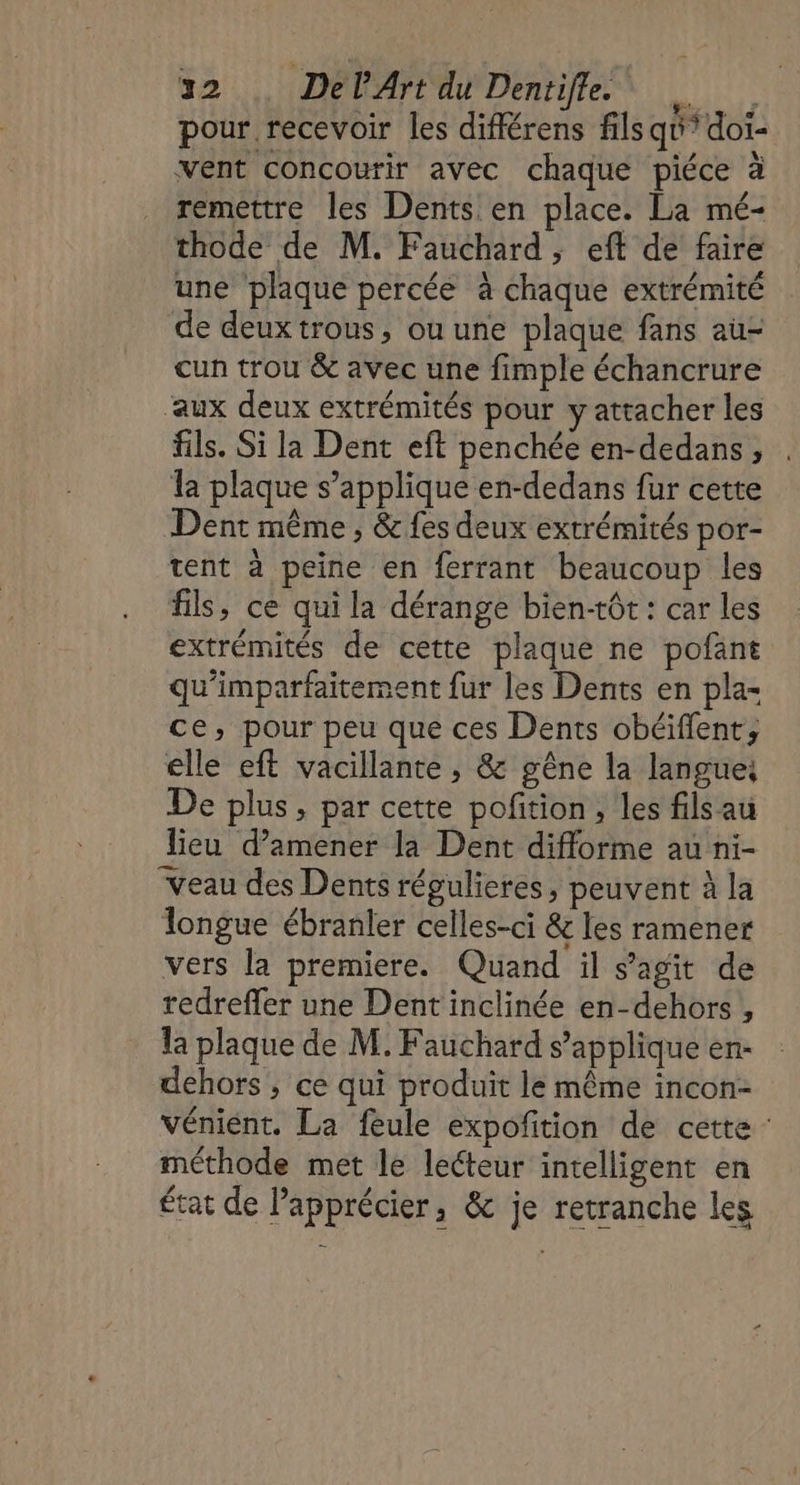 pour recevoir les différens filsqu’ doi- vent concourir avec chaque piéce à remettre les Dents en place. La mé- thode de M. Fauchard ; eft de faire une plaque percée à chaque extrémité de deuxtrous, ou une plaque fans au- cun trou &amp; avec une fimple échancrure ‘aux deux extrémités pour y attacher les fils. Si la Dent eft penchée en-dedans ; Îa plaque s’applique en-dedans fur cette Dent même , &amp; fes deux extrémités por- tent à peine en ferrant beaucoup les fils, ce qui la dérange bien-tôt : car les extrémités de cette plaque ne pofant qu’imparfaitement fur les Dents en pla- ce, pour peu que ces Dents obéiïflent, elle eft vacillante , &amp; gêne la langue, De plus, par cette pofition, les fils au lieu d'amener la Dent difforme au ni- “Veau des Dents régulieres, peuvent à la longue ébranler celles-ci &amp; les ramener vers la premiere. Quand il s'agit de redreffer une Dent inclinée en-dehors,, la plaque de M. Fauchard s'applique en- dehors ; ce qui produit le même incon- Véniént. La feule expoñition de cette : méthode met le lecteur intelligent en État de Papprécier, &amp; je retranche les