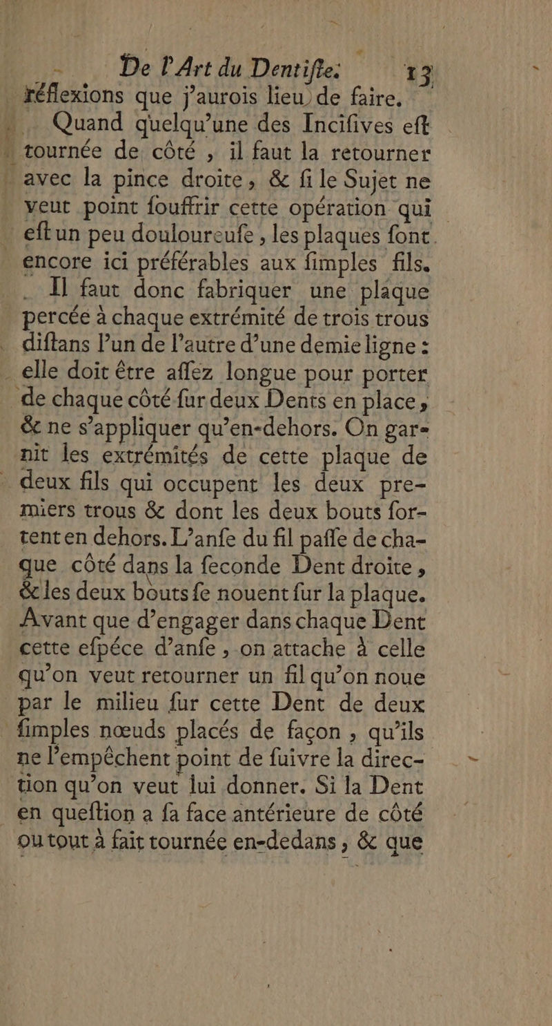 A - De L'Art du Dentifte. ‘50 3 S veut point fouffrir cette opération qui encore ici préférables aux fimples fils. . 1] faut donc fabriquer une plaque percée à chaque extrémité de trois trous diffans Pun de l’autre d’une demie ligne : &amp; ne s'appliquer qu’en-dehors. On gar= nit les extrémités de cette plaque de miers trous &amp; dont les deux bouts for- tent en dehors. L’anfe du fil pañle de cha- que côté dans la feconde Dent droite, &amp; les deux bouts fe nouent fur la plaque. Avant que d'engager dans chaque Dent cette efpéce d’anfe , on attache à celle qu’on veut retourner un fil qu’on noue par le milieu fur cette Dent de deux ne l’empêchent point de fuivre la direc- ou tout à fait tournée en-dedans , &amp; que