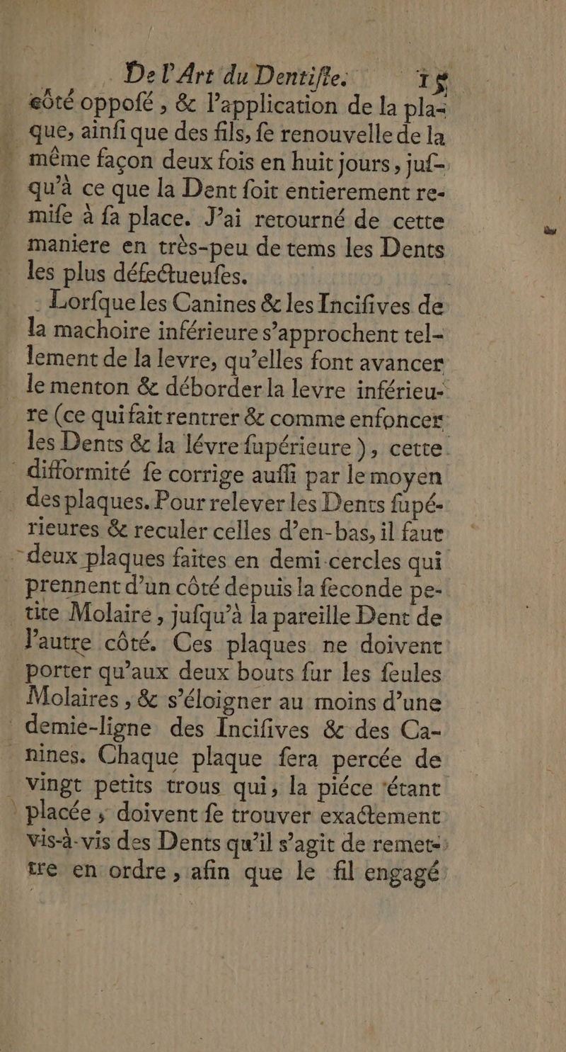 . eôté oppolé , &amp; l'application de la pla= . que, ainfique des fils, fe renouvelle de la * même façon deux fois en huit jours, juf- qu’à ce que la Dent foit entierement re- mife à fa place. J’ai retourné de cette maniere en très-peu de tems les Dents | les plus défedueufes. : Lorfque les Canines &amp; les Incifives de la machoire inférieure s’approchent tel- lement de la levre, qu’elles font avancer _ le menton &amp; déborder la levre inférieu- re (ce quifait rentrer &amp; comme enfoncer les Dents &amp;c la lévre fupérieure ), cette. difformité fe corrige auffi par le moyen … desplaques. Pour relever les Dents fapé- rieures &amp; reculer celles d’en-bas, il faut : deux plaques faites en demi-cercles qui prennent d’un côté depuis la feconde pe- tite Molaire , jufqu’à la pareille Dent de l’autre côté. Ces plaques ne doivent porter qu'aux deux bouts fur les feules Molaires , &amp; s'éloigner au moins d’une demie-ligne des Incifives &amp; des Ca- nines. Chaque plaque fera percée de _ Vingt petits trous qui, la piéce ‘étant _ placée ; doivent fe trouver exactement vis-à-vis des Dents qu’il s’agit de remets: tre en ordre , afin que le fil engagé