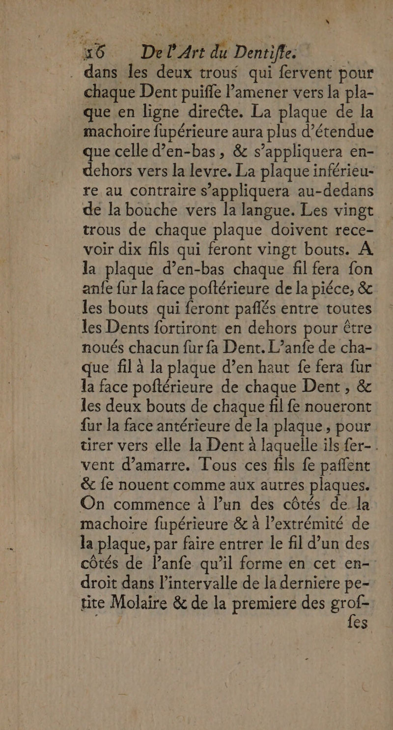 x #6. Del Art du Dentifle. . dans les deux trous qui fervent pour chaque Dent puifle lamener vers la pla- que en ligne directe. La plaque de la machoire fupérieure aura plus d’étendue que celle d’en-bas, &amp; s’appliquera en- dehors vers la levre. La plaque inférieu- re au contraire s’appliquera au-dedans de la bouche vers la langue. Les vingt trous de chaque plaque doivent rece- voir dix fils qui feront vingt bouts. À la plaque d’en-bas chaque fl fera fon anfe fur la face poftérieure de la piéce, &amp; les bouts qui feront pañlés entre toutes les Dents fortiront en dehors pour être noués chacun fur fa Dent. L’anfe de cha- que fil à la plaque d’en haut fe fera fur la face poftérieure de chaque Dent , &amp; les deux bouts de chaque fil fe noueront fur la face antérieure de la plaque, pour tirer vers elle la Dent à laquelle ils {er-. vent d’amarre. Tous ces fils fe pañfent &amp; fe nouent comme aux autres plaques. On commence à l’un des côtés de la machoire fupérieure &amp; à l'extrémité de la plaque, par faire entrer le fil d’un des côtés de l’anfe qu’il forme en cet en- droit dans l'intervalle de la derniere pe- tite Molaire &amp; de la premiere des gros | | es