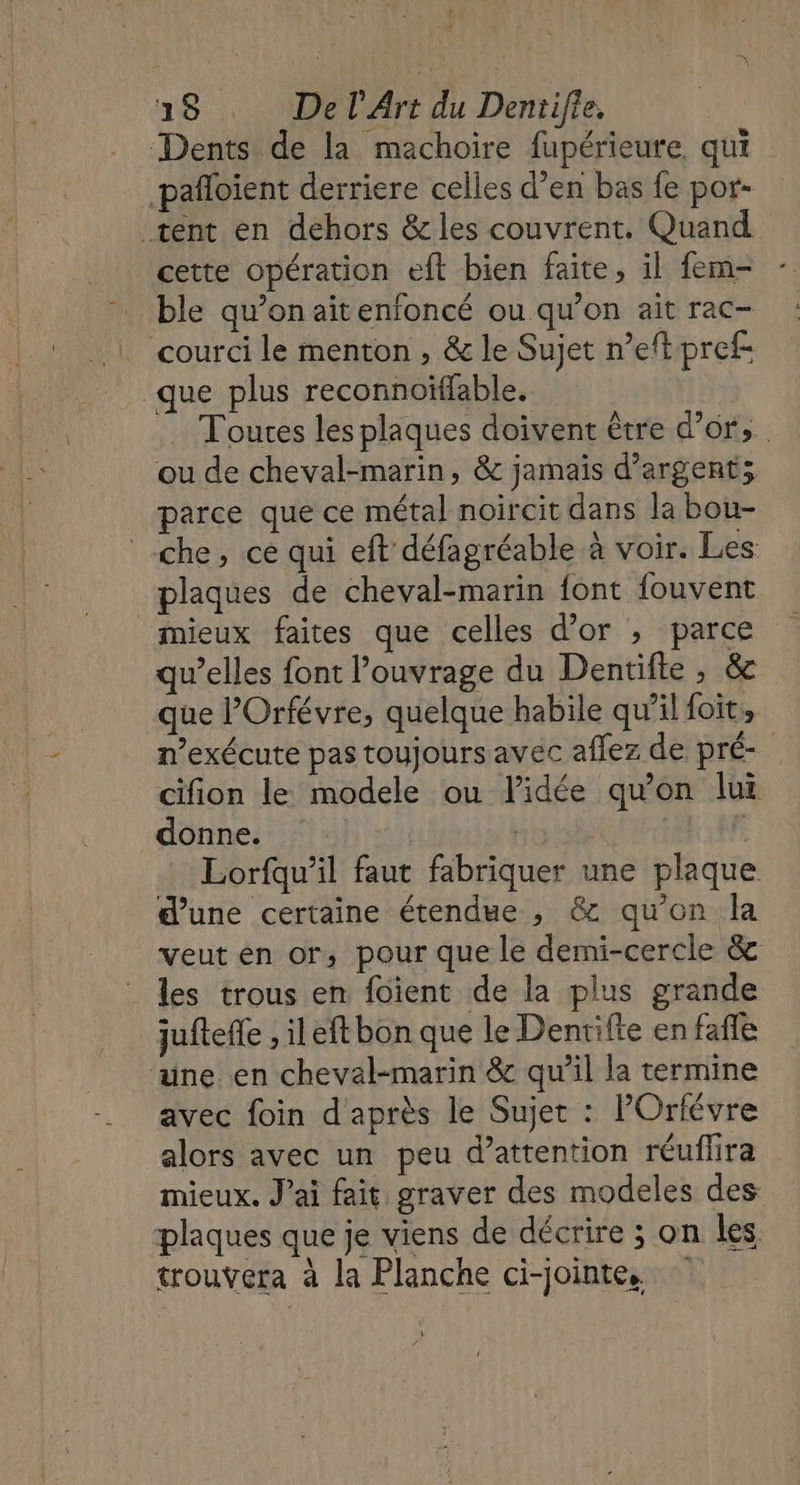 Dents de la machoire fupérieure, qui -pañloient derriere celles d’en bas fe por- tent en dehors &amp; les couvrent. Quand cette opération eft bien faite, il fem- ble qu’on aitenfoncé ou qu’on ait rac- courci le menton , &amp; le Sujet n’eft pref- que plus reconnoïffable. Toures les plaques doivent être d’or, ou de cheval-marin, &amp; jamais d'argent; parce que ce métal noircit dans la bou- che, ce qui eft défagréable à voir. Les plaques de cheval-marin font fouvent qu’elles font l'ouvrage du Dentifte , &amp; que lOrfévre, quelque habile qu’il foit, n’exécute pas toujours avec aflez de pré- cifion le modele ou lidée qu'on lui donne. Ho: | F Lorfqu’il faut fabriquer une plaque d’une certaine étendue , &amp; qu’on la veut en or, pour que le demi-cercle &amp; les trous en foient de la plus grande juftefe , il eft bon que le Dentifte en fafle une en cheval-marin &amp; qu’il la termine avec foin d'après le Sujet : POrfévre alors avec un peu d’attention réuflira mieux. J'ai fait graver des modeles des plaques que je viens de décrire ; on les trouvera à la Planche ci-jointe. L