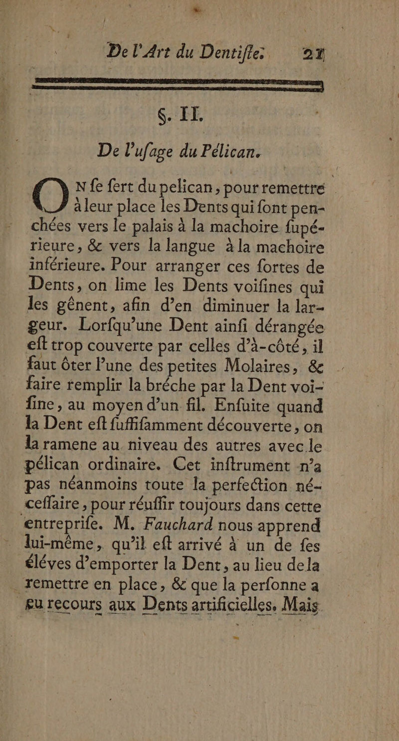 ee $. IT. De l’ufage du Pélican. | O N fe fert du pelican, pour remettré | à leur place les Dents qui font pen- chées vers le palais à la machoire fupé- rieure, &amp; vers la langue à la machoire inférieure. Pour arranger ces fortes de Dents, on lime les Dents voifines qui les gênent, afin d’en diminuer la lar- geur. Lorfqu’une Dent ainfi dérangée eft trop couverte par celles d’à-côté, il faut ôter l’une des petites Molaires, &amp; faire remplir la bréche par la Dent voi- fine, au moyen d’un fil. Enfuite quand Ra Dent eft fuffifamment découverte, on la ramene au niveau des autres avec le Pélican ordinaire. Cet inftrument n’a pas néanmoins toute la perfection né- ceffaire , pour réufir toujours dans cette entreprife. M. Fauchard nous apprend lui-même, qu’il eft arrivé à un de fes éléves d’emporter la Dent, au lieu dela remettre en place, &amp; que la perfonne a £urecours aux Dents artificielles, Mais a