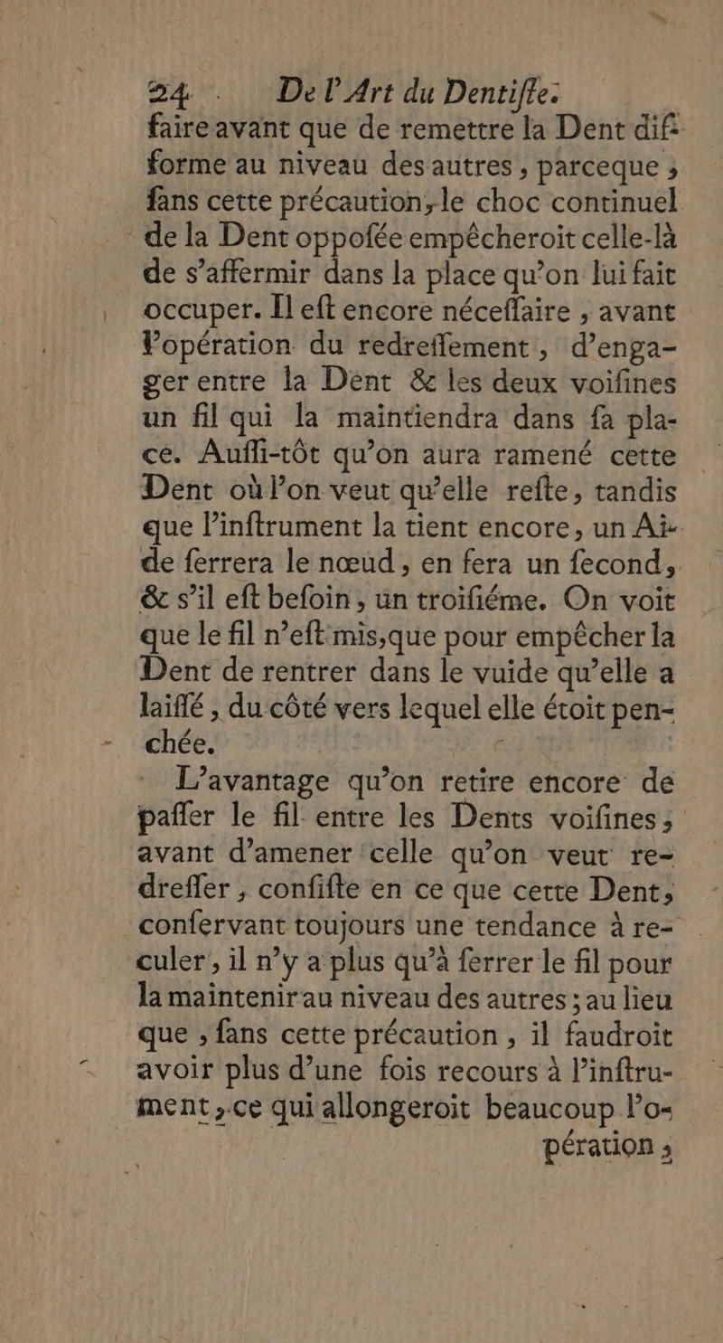 faire avant que de remettre la Dent dif: forme au niveau des autres, parceque ; fans cette précaution,le choc continuel de la Dent oppofée empêcheroit celle-là de s’affermir dans la place qu’on lui fait occuper. Îl eft encore néceffaire , avant Vopération du redreffement , d’enga- gerentre la Dent &amp; les deux voifines un fil qui la maintiendra dans fa pla- ce. Aufli-tôt qu’on aura ramené cette Dent où l’on veut qu’elle refte, tandis que l’inftrument la tient encore, un Ai de ferrera le nœud , en fera un fecond, &amp; s’il eft befoin , un troïfiéme. On voit que le fil n’eft mis;que pour empêcher la Dent de rentrer dans le vuide qu’elle a laifé , du côté vers lequel elle étoit pen- chée. dot ice dE L'avantage qu’on retire encore de pañler le fil entre les Dents voifines, avant d’amener celle qu'on veut re- dreffer ; confifte en ce que cette Dent, confervant toujours une tendance à re- culer’, il ny a plus qu’à ferrer le fl pour la maintenirau niveau des autres ; au lieu que ; fans cette précaution , il faudroit avoir plus d’une fois recours à l’inftru- ment,.ce qui allongeroit beaucoup l’o- | pération ;