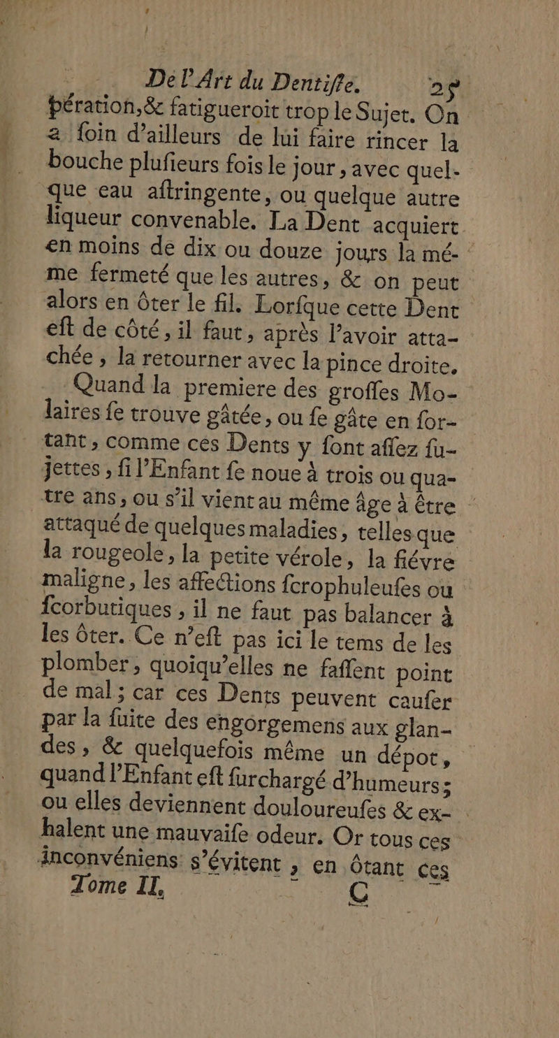 L } De l'Art du Dentifle. 2$ bération,&amp; fatigueroit trop le Sujet, On a foin d’ailleurs de lui faire rincer la bouche plufieurs fois le jour , avec quel- que eau aftringente, ou quelque autre liqueur convenable. La Dent acquiert. en moins de dix ou douze jours la mé- me fermeté que les autres, &amp; on peut alors en ôter le fil Lorfque cette Dent eft de côté, il faut, après lavoir atta- chée , la retourner avec la pince droite, Quand la premiere des groffes Mo- laires fe trouve gâtée, ou fe gâte en for- tant, comme ces Dents y font aflez fu- jettes , fi l'Enfant fe noue à trois ou qua- te ans, ou s’il vient au même age à Être attaqué de quelques maladies, telles que la rougeole, la petite vérole, la févre maligne, les affe@ions {crophuleufes où fcorbutiques ; il ne faut pas balancer à les ôter. Ce n’eft pas ici Le tems de les plomber, quoiqu’elles ne faffent point de mal; car ces Dents peuvent caufer par la fuite des engorgemens aux glan- des , &amp; quelquefois même un dépot, quand l'Enfant eft furchargé d’humeurs; ou elles deviennent douloureufes &amp; ex= halent une mauvaife odeur. Or tous ces inconvéniens. s’évitent , en Ôtant ces Tome II, RE Cu