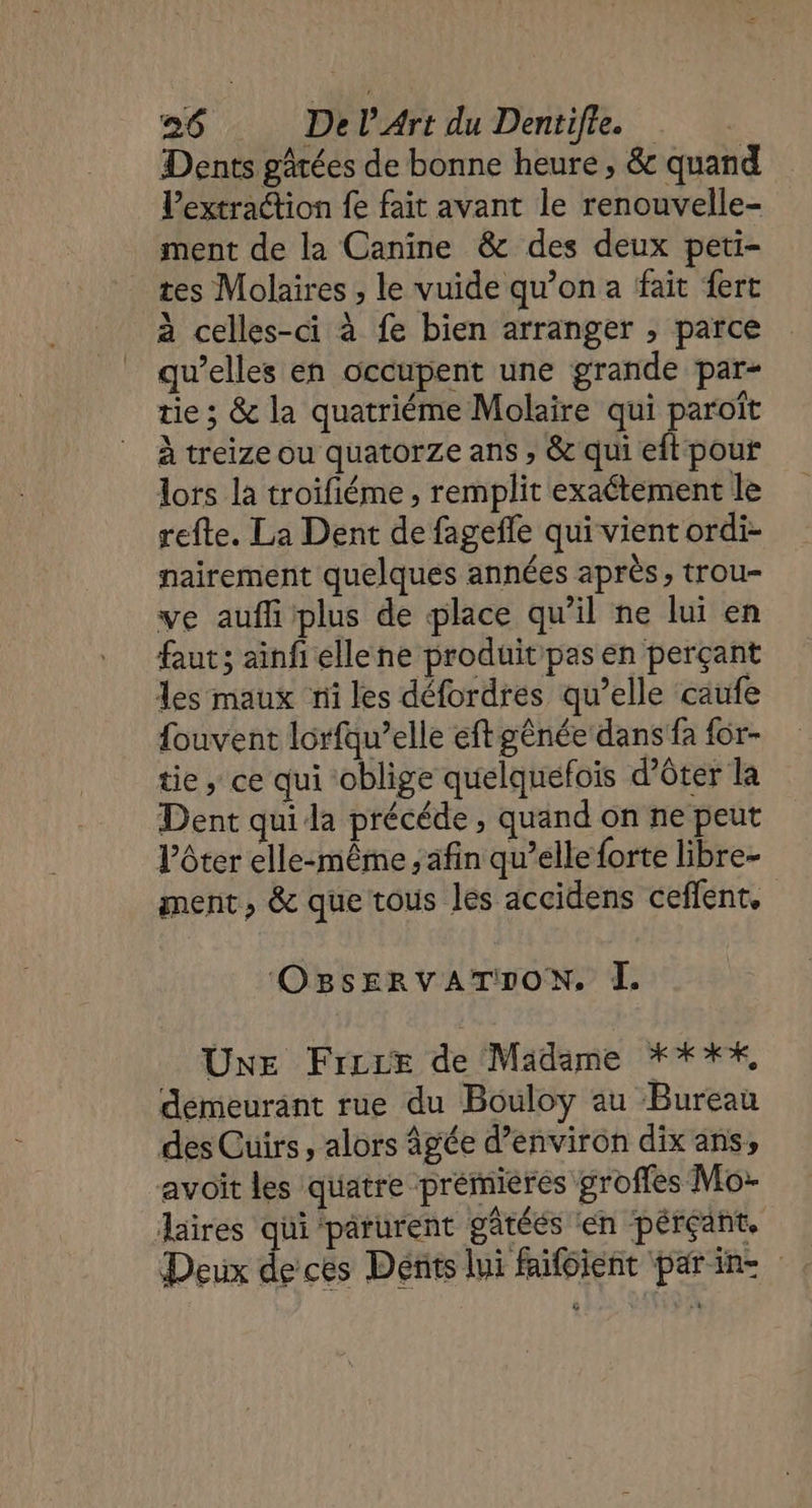 Dents gârées de bonne heure, &amp; quand Pextraétion fe fait avant le renouvelle- ment de la Canine &amp; des deux peti- tes Molaires , le vuide qu’on a fait fert à celles-ci à fe bien arranger , parce qu’elles en occupent une grande par- tie ; &amp; la quatriéme Molaire qui paroît à treize ou quatorze ans , &amp; qui eft pour lors la troifiéme , remplit exactement le refte. La Dent de fagefle qui vient ordi- nairement quelques années après, trou- ve auf plus de place qu’il ne lui en faut; ainfi ellene produit pas en perçant les maux ni les défordres qu’elle caufe fouvent lorfqu’elle eft gênée dans fa {or- tie ; ce qui ‘oblige quelquefois d’ôter la Dent qui da précéde , quand on ne peut ôter elle:même , afin qu’elle forte libre- ment, &amp; que tous les accidens ceflent, OBsERVATION. À. UNE Frire de Madame **%%, demeurant rue du Bouloy au Bureau des Cuirs, alors âgée d’environ dix ans, avoit les quatre premieres groffes Mo: aires qui parurent gâtéés ‘en pérçant. Deux decte Dénits lui faifoient parin-