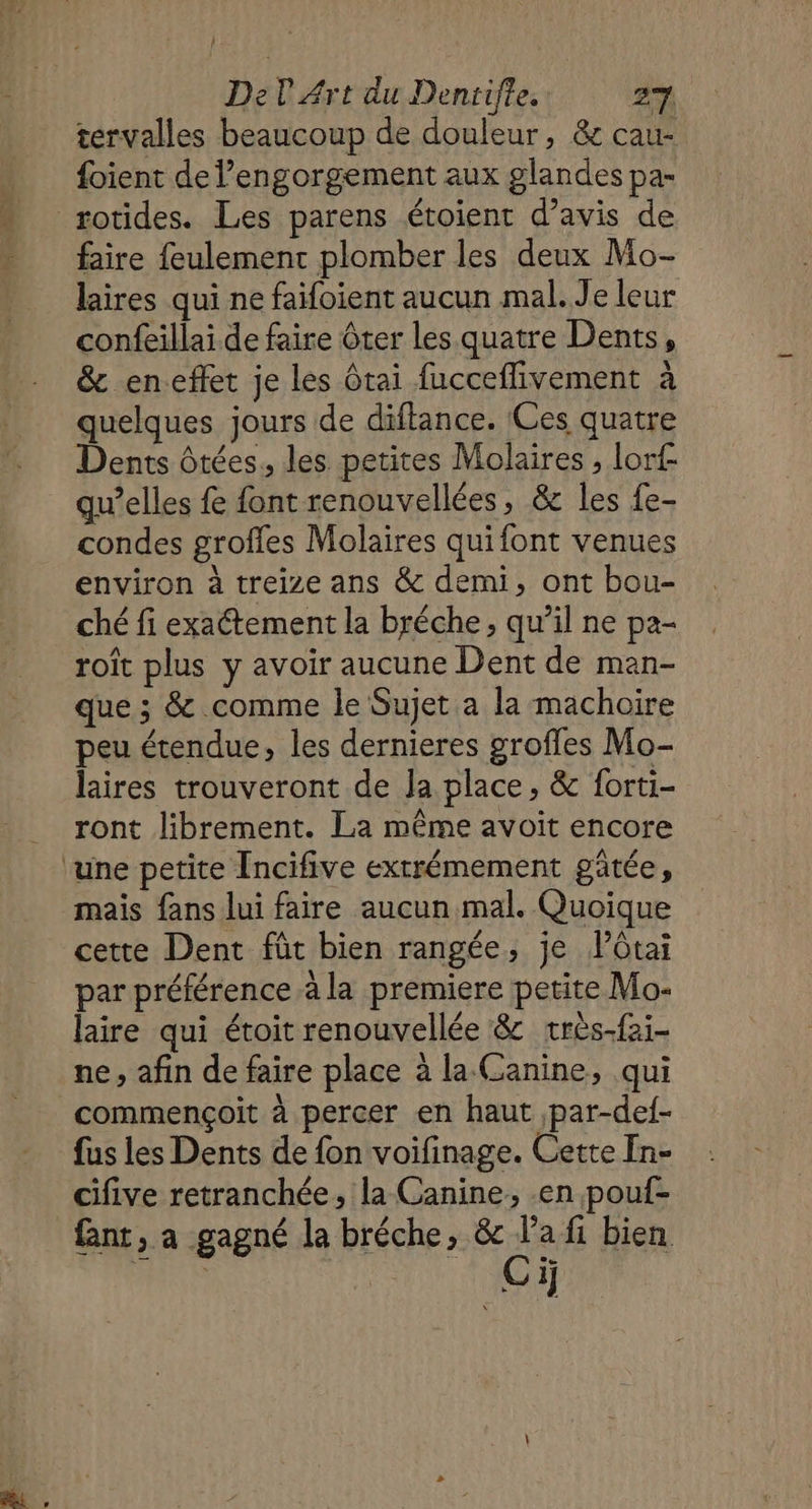 1] Del Art du Dentrifle. 2%. tervalles beaucoup de douleur, &amp; cau- {oient de l’engorgement aux glandes pa- rotides. Les parens étoient d’avis de faire feulement plomber les deux Mo- laires qui ne faifoient aucun mal. Je leur confeillai de faire Ôter les quatre Dents, &amp; en.effet je les tai fucceflivement à quelques jours de diftance. Ces quatre Dents ôtées, les petites Molaires , lorf qu’elles fe font renouvellées, &amp; les {e- condes grofles Molaires quifont venues environ à treize ans &amp; demi, ont bou- ché fi exactement la bréche, qu’il ne pa- roît plus y avoir aucune Dent de man- que ; &amp; comme le Sujet a la machoire peu étendue, les dernieres grofles Mo- laires trouveront de Ja place, &amp; forti- ront librement. La même avoit encore mais fans lui faire aucun mal. Quoique cette Dent fût bien rangée, je lôtai par préférence à la premiere petite Mo- laire qui étoit renouvellée &amp; très-fai- ne, afin de faire place à la (anine, qui commençoit à percer en haut par-def- fus les Dents de fon voifinage. Cette In- cifive retranchée, la Canine, .en pouf- fant, a gagné la bréche, &amp; la fi bien