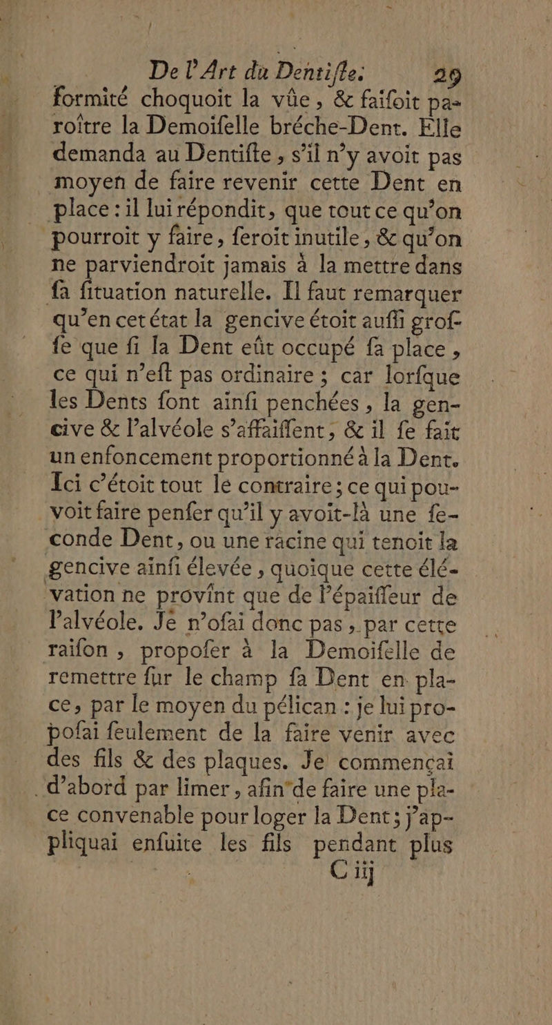 : De l'Art du Dentifle. 29 formité choquoit la vûe, &amp; faifoit pa- Art À | “ ER CR roitre la Demoïfelle bréche-Dent. Elle demanda au Dentifte , s’il n’y avoit pas moyen de faire revenir cette Dent en ‘pourroit y faire, feroitinutile, &amp; qu’on ne parviendroit jamais à la mettre dans fa Éuation naturelle. Il faut remarquer qu’en cetétat la gencive étoit auf grof- fe que fi la Dent eût occupé fa place, ce qui n’eft pas ordinaire ; car lorfque les Dents font ainfi penchées , la gen- cive &amp; l’alvéole s’affaiflent , &amp; il fe fait un enfoncement proportionné à la Dent. Ici c’étoit tout le contraire ; ce qui pou- voit faire penfer qu’il y avoit-là une {e- conde Dent, ou une racine qui tenoit la gencive ainfi élevée , quoique cette élé- vation ne provint que de lépaifleur de lalvéole. Je nofai donc pas , par cette raïifon ; propofer à la Demoifelle de remettre fur le champ fa Dent en pla- ce, par le moyen du pélican : je lui pro- bofai feulement de la faire venir avec des fils &amp; des plaques. Je commençai . d’abord par limer , afin’de faire une pla- ce convenable pour loger la Dent ; jap- pliquai enfuite les fils pendant plus PARA Ci