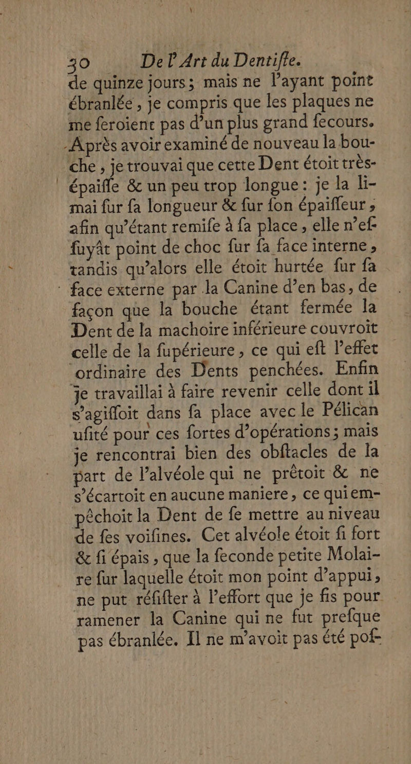 de quinze jours; mais ne l'ayant point ébranlée , je compris que les plaques ne me feroienc pas d’un plus grand fecours. -Après avoir examiné de nouveau la bou- Che , je trouvai que cette Dent étoit très- épaiñle &amp; un peu trop longue: je la li- mai {ur fa longueur &amp; fur {on épaifleur ; afin qu’étant remife à fa place, elle n’ef- fuyât point de choc fur fa face interne, tandis qu’alors elle étoit hurtée fur fa face externe par la Canine d’en bas, de façon que la bouche étant fermée la Dent de la machoire inférieure couvroit celle de la fupérieure , ce qui eft l'effet ‘ordinaire des Dents penchées. Enfin je travaillai à faire revenir celle dont il s’agifloit dans fa place avec le Pélican ufité pour ces fortes d’opérations ; mais je rencontrai bien des obftacles de la part de l’alvéole qui ne prétoit &amp; ne s’écartoit en aucune maniere, ce quiem- péchoit la Dent de fe mettre au niveau de fes voifines. Cet alvéole étoit fi fort &amp; fi épais , que la feconde petite Molai- re fur laquelle étoit mon point d’appui, ne put réfifter à l'effort que je fis pour ramener la Canine qui ne fut prefque pas ébranlée. Il ne m’avoit pas été pof-