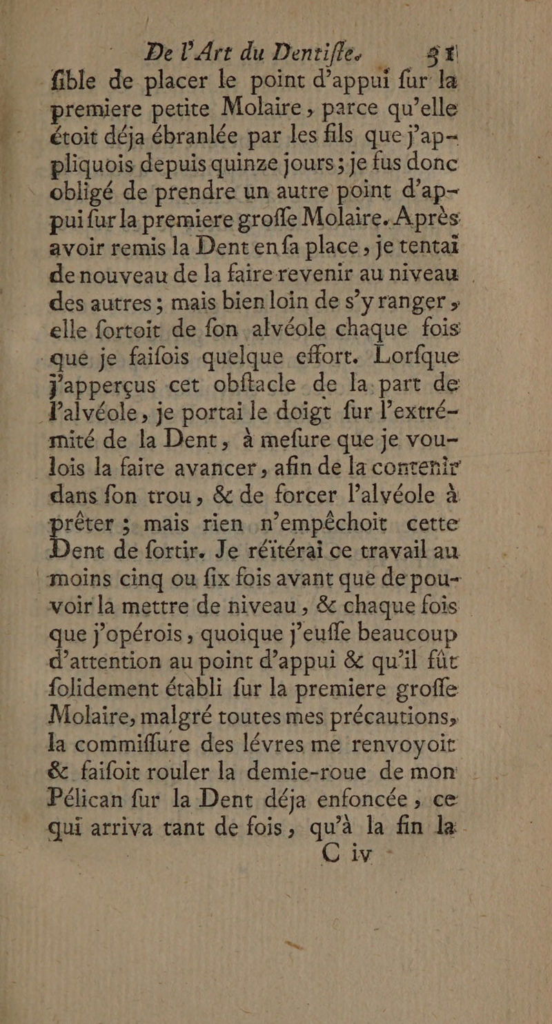HE premiere petite Molaire, parce qu’elle étoit déja ébranlée par les fils que ÿ’ap- pliquois depuis quinze jours ; je fus donc pui fur la premiere groffe Molaire. Après avoir remis la Dentenfa place, je tentai de nouveau de la fairerevenir au niveau des autres ; mais bien loin de s’yranger , elle fortoit de fon alvéole chaque fois japperçus cet obftacle de la: part de mité de la Dent, à mefure que je vou- dans fon trou, &amp; de forcer l’alvéole à | Lo mais rien, n’empéchoit cette ent de fortir. Je réitérai ce travail au que j’opérois, quoique j’eufle beaucoup d'attention au point d'appui &amp; qu'il füt folidement établi fur la premiere groffe Molaire, malgré toutes mes précautions, la commiflure des lévres me renvoyoit &amp; faifoit rouler la demie-roue de mon Pélican fur la Dent déja enfoncée , ce qui arriva tant de fois, qu’à la fin la C'iv -