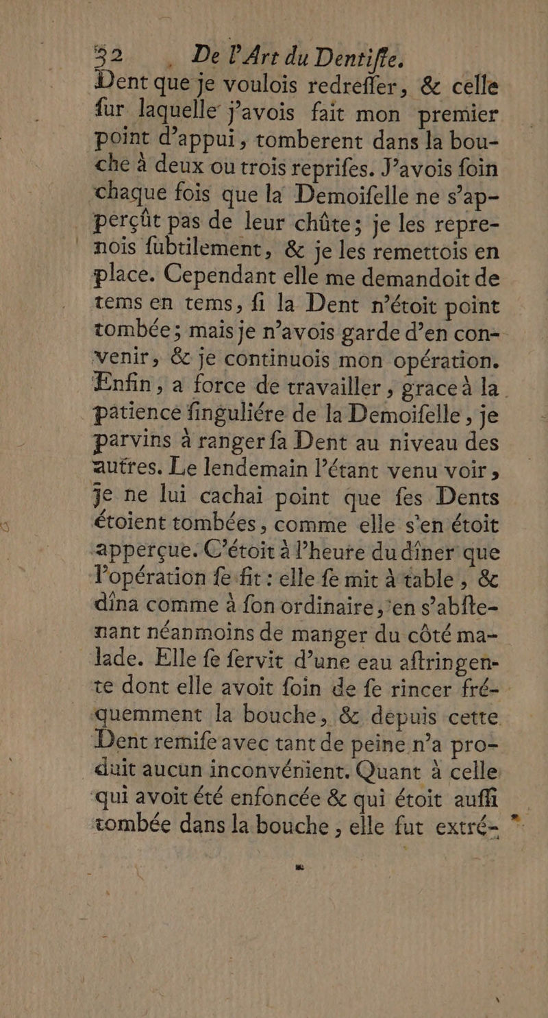 Q Dent que je voulois redrefler, &amp; celle fur laquelle Javois fait mon premier point d'appui, tomberent dans la bou- che à deux ou trois reprifes. J’avois foin chaque fois que la Demoifelle ne s’ap- perçût pas de leur chûte; je les repre- nois fubtilement, &amp; je les remettois en place. Cependant elle me demandoit de tems en tems, fi la Dent r’étoit point tombée; mais je n’avois garde d’en con- venir, &amp; je continuois mon opération. Enfin, a force de travailler , grace la. patience finguliére de la Demoifelle , je parvins à ranger fa Dent au niveau des autres. Le lendemain l’étant venu voir, étoient tombées , comme elle s'en étoit lopération fe ft : elle fe mit A table, &amp; dina comme à fon ordinaire. ’en s’abîte- nant néanmoins de manger du côté ma- lade. Elle fe fervit d’une eau aftringen- te dont elle avoit foin de fe rincer fré- duit aucun inconvénient. Quant à celle tombée dans la bouche , elle fut extré- La