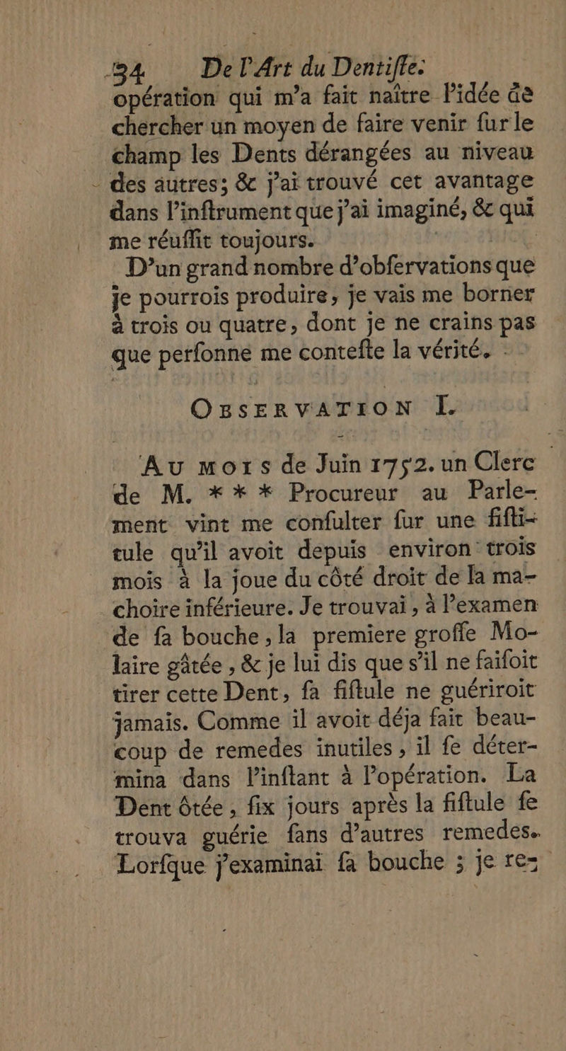 opération qui m'a fait naître l’idée àe chercher un moyen de faire venir fur le champ les Dents dérangées au niveau des autres; &amp; j'ai trouvé cet avantage dans l’inftrument que j’ai imaginé, &amp; qui me réuflit toujours. 1e 2 THOE D'un grand nombre d’obfervations que je pourrois produire, je vais me borner à trois ou quatre, dont Je ne crains pas que perfonne me contefle la vérité. OBsERVATION I Au mors de Juin 1752. un Clerc de M. ** * Procureur au Parle- ment vint me confulter fur une fifti- tule qu’il avoit depuis environ trois mois à la joue du côté droit de la ma- choire inférieure. Je trouvai, à Pexamen de fa bouche,la premiere groffe Mo- laire gâtée , &amp; je lui dis que s’il ne faifoit tirer cette Dent, fa fiflule ne guériroit jamais. Comme il avoit déja fait beau- coup de remedes inutiles , il fe déter- mina dans l’inflant à l'opération. La Dent ôtée , fix jours après la fiftule fe trouva guérie fans d’autres remedes. Lorfque j'examinai fa bouche ; je rez