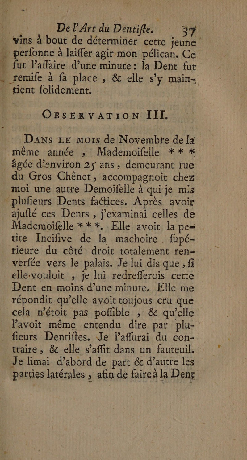 vins à bout de déterminer cette jeune \ perfonne à laïfler agir mon pélican. Ce - fut laffaire d’une minute : la Dent fut - remile à fa place , &amp; elle s’y main- tient folidement, OBsERvATION III. Daxs LE mois de Novembre de [a même année ; Mademoifelle * * * âgée d'environ 2$ ans, demeurant rue du Gros Chênet, accompagnoit chez moi une autre Demoifelle à qui je mis - plufeurs Dents factices. Après avoir ajufté ces Dents , j’examinai celles de Mademoïfelle * * *, . Elle avoit la pe= tite Incifive de la machoire , fupé- rieure du côté droit totalement ren- vérfée vers le palais. Je lui dis que , fi elle-vouloit ; je lui redrefferois cette Dent en moins d’une minute. Elle me répondit qu’elle avoit toujous cru que cela nétoit pas pofible , &amp; qu’elle Pavoit même entendu dire par plu- fieurs Dentiftes. Je laflurai du con- traire , &amp; elle s’aflit dans un fauteuil. Je limai d’abord de part &amp; d’autre les parties latérales , afin de faireà la Denc