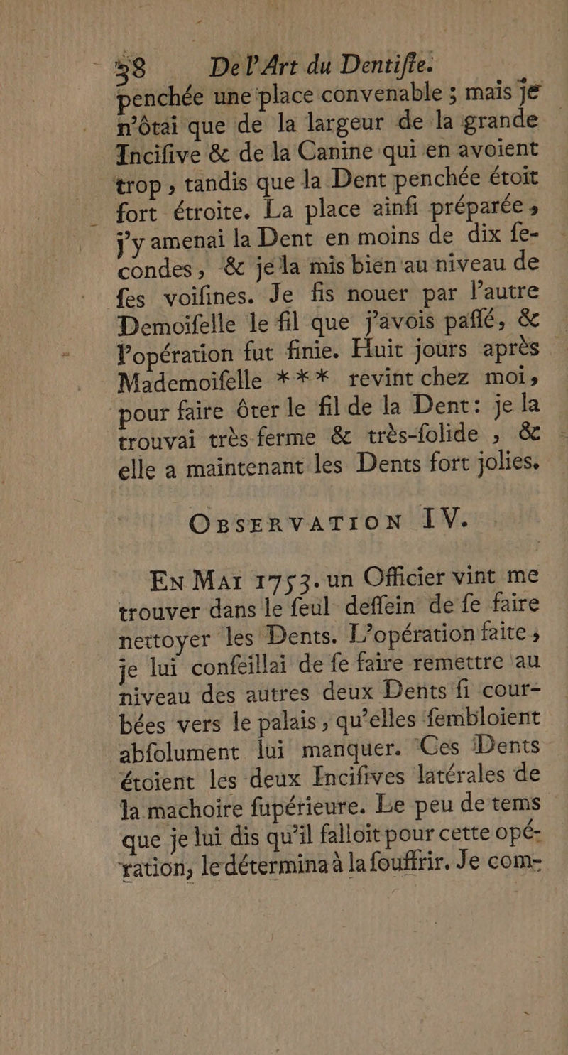 penchée une place convenable ; mais je n’Otai que de la largeur de la grande Incifive &amp; de la Canine qui en avoient trop ; tandis que la Dent penchée étroit fort étroite. La place ainfi préparée, ÿ y amenai la Dent en moins de dix fe- condes, ‘&amp; jela mis bien'au niveau de fes voifines. Je fis nouer par l’autre Demoifelle le fl que javois pañlé, &amp; Popération fut finie. Huit jours après Mademoifelle *** revint chez moi, pour faire ôter le fil de la Dent: je la trouvai très ferme &amp; très-folide ; &amp; elle a maintenant les Dents fort jolies. OgsERVATION IV. En Mar 1753. un Officier vint me trouver dans le feul deflein de fe faire nettoyer les Dents. L'opération faite; je lui confeillai de fe faire remettre au niveau des autres deux Dents fi cour- bées vers le palais , qu’elles fembloient abfolument lui manquer. Ces Dents étoient les deux Encifives latérales de la machoire fupérieure. Le peu de tems que je lui dis qu’il falloït pour cette opé- ration, le détermina à la fouffrir, Je com-