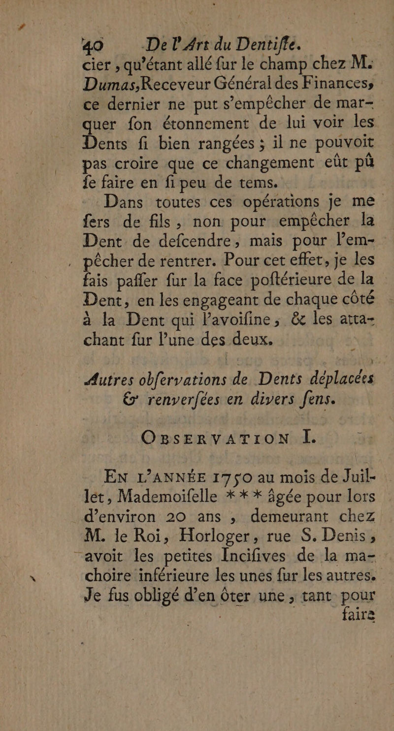 [ cier , qu'étant allé {ur le champ chez M. Dumas,Receveur Général des Finances; ce dernier ne put s'empêcher de mar- quer fon étonnement de lui voir les Dents fi bien rangées ; il ne pouvoit pas croire que ce changement eût pü fe faire en fi peu de tems. Dans toutes ces opérations je me fers de fils, non pour empêcher la Dent de defcendre, mais pour l’em- pêcher de rentrer. Pour cet effet, je les fais pafler fur la face poftérieure de la Dent, en les engageant de chaque côté à la Dent qui l'avoifine, &amp; les atta- chant fur l’une des deux. | Autres obfervations de Dents déplacées 6 renverfées en divers fens. OBsERVATION ÎÏ. EN L'ANNÉE 1750 au mois de Juil- let, Mademoifelle * * * âgée pour lors M. le Roi, Horloger, rue S. Denis, choire inférieure les unes fur les autres. Je fus obligé d’en ôter une, tant pour | faire