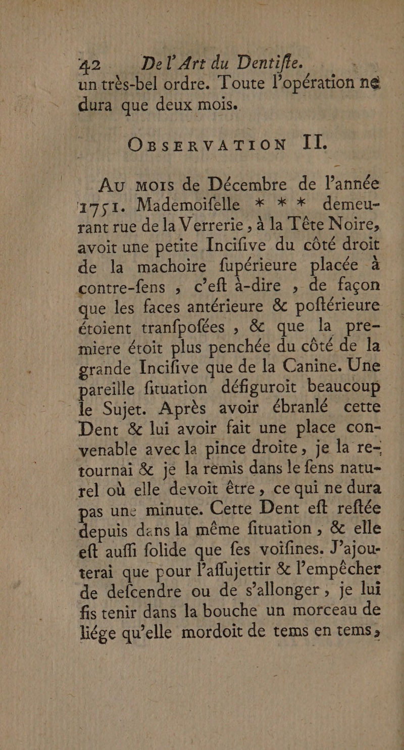 un très-bel ordre. Toute l’opération ne dura que deux mois. | OBsERvVvATION Il Au mois de Décembre de l’année 1751. Mademoifelle * * * demeu- rant rue de la Verrerie , à la Tête Noire, avoit une petite Incifive du côté droit de la machoire fupérieure placée à contre-fens ; c’eft à-dire » de façon que les faces antérieure &amp; poftérieure étoient tranfpofées , &amp; que la pre- miere étoit plus penchée du côté de la grande Incifive que de la Canine. Une pareille fituation défiguroit beaucoup le Sujet. Après avoir ébranlé cette Dent &amp; lui avoir fait une place con- venable avec la pince droite, je la re- tournai &amp; je la remis dans le fens natu- rel où elle devoit être, ce qui ne dura pas une minute. Cette Dent eft reftée depuis dans la même fituation , &amp; elle eft auffi folide que fes voifines. J’ajou- terai que pour l’aflujettir &amp; l'empêcher de defcendre ou de s’allonger, je lui fis tenir dans la bouche un morceau de liége qu’elle mordoit de tems en tems,