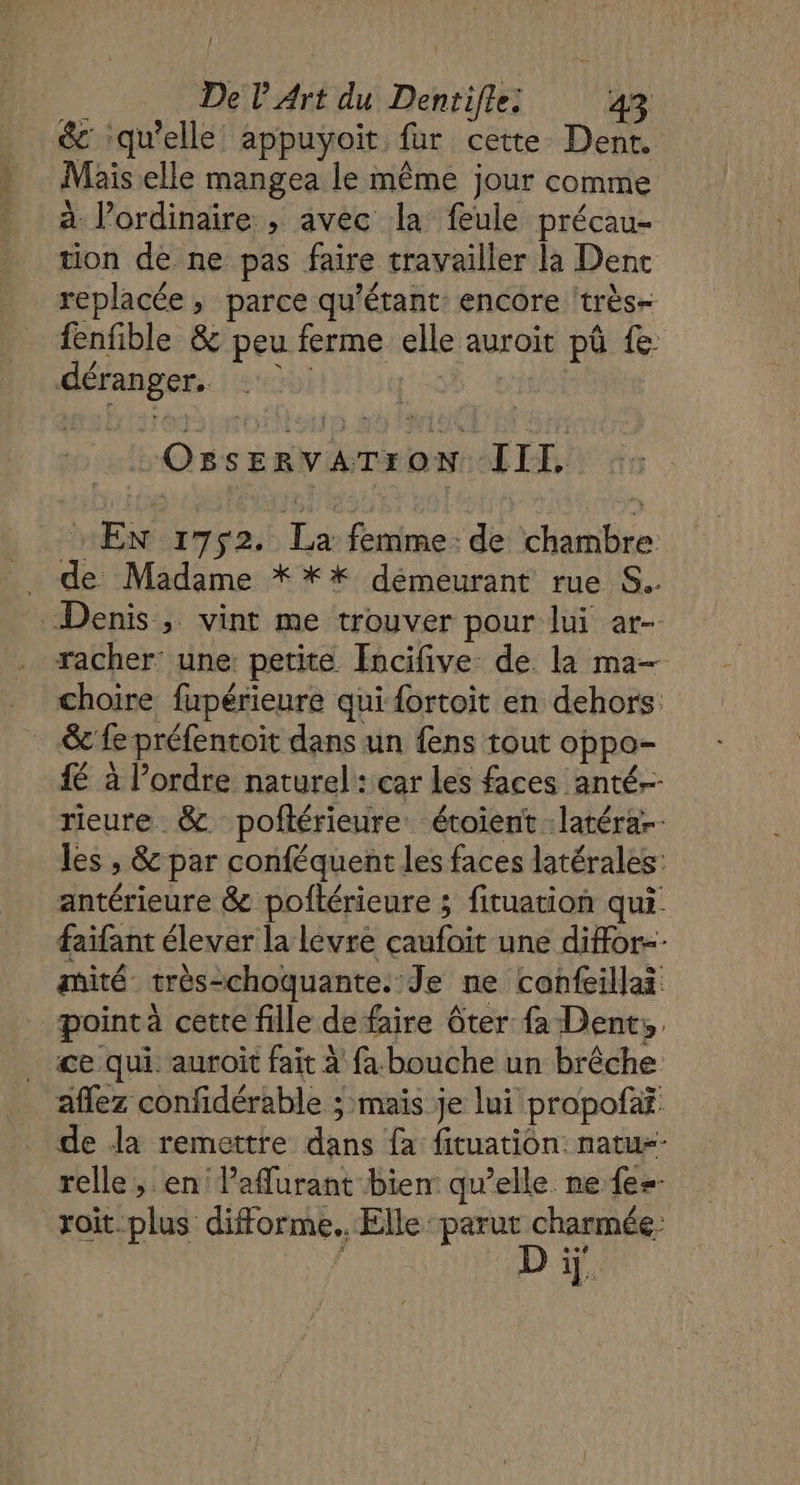 &amp; ‘qu'elle appuyoit fur cette Dent. Mais elle mangea le même jour comme à Pordinaire ; avec la fule précau- tion de ne pas faire travailler la Denc replacée ; parce qu'étant: encore ‘très- fenfible &amp; peu ferme elle auroit pû fe déranger. s5 + LOSSER YATI on III, EN 1752. La femme: de chambre . de Madame * ** démeurant rue S.. Denis , vint me trouver pour lui ar- racher: une petite [ncifive de la ma- choire fupérieure qui {ortoit en dehors: &amp; fe préfentoit dans un fens tout oppo- fé à l’ordre naturel: car les faces anté- rieure &amp; poftérieure étoient :latérar les , &amp; par conféquent les faces latérales: antérieure &amp; poftérieure ; fituation qui. faifant élever la levre caufoit une diffor-- mité très-choquante. Je ne confeillai pointà cette fille de faire ôter à Dent, ce qui. auroit fait à fa bouche un brêche aflez confidérable ; mais je lui propofaf de la remettre dans fa fituation natu-- relle, en laflurant bien qu’elle ne {e-- roit-plus difforme.. Elle parut charmée- ND