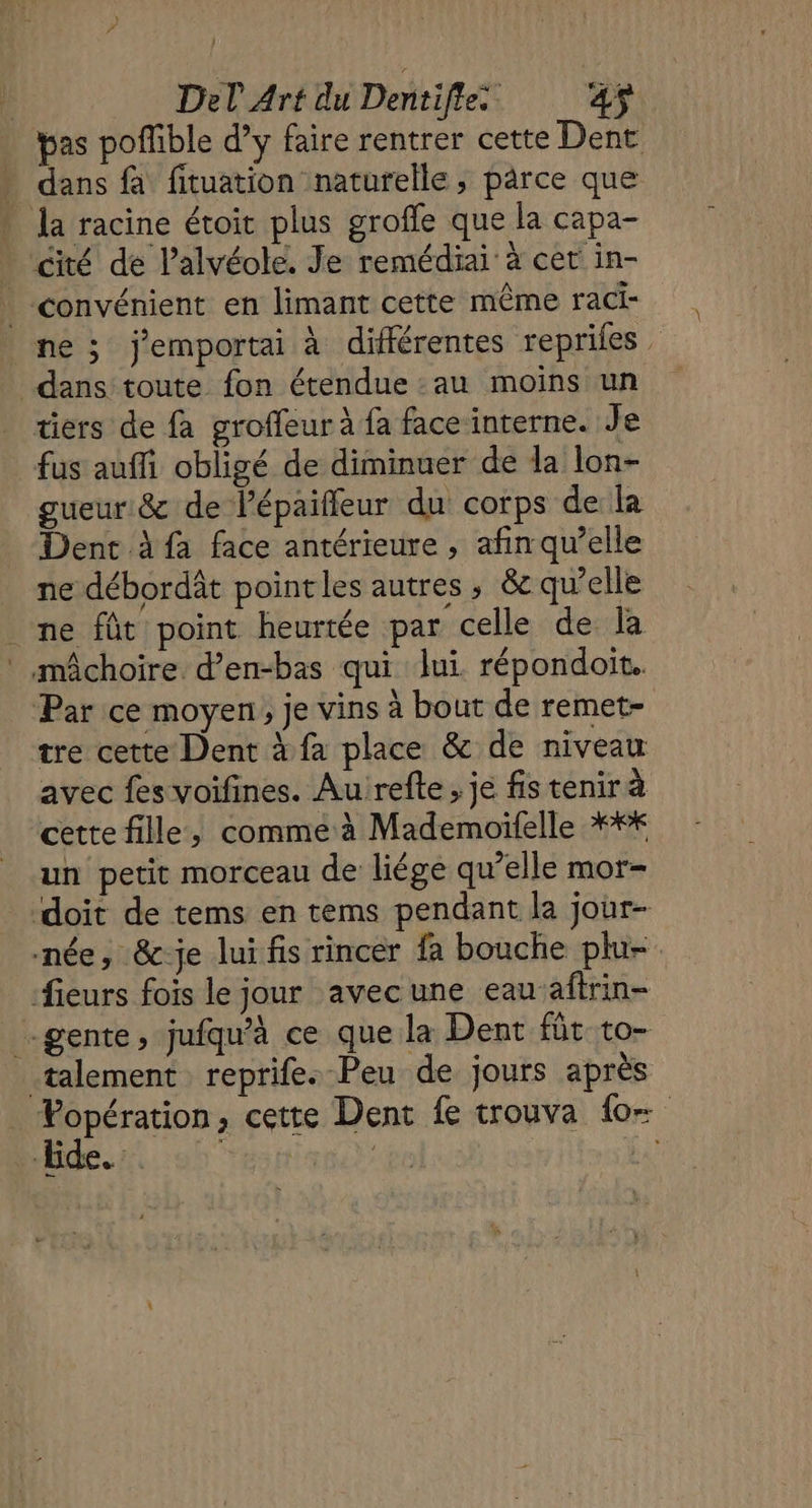 pas poflible d’y faire rentrer cette Dent dans fà fituation naturelle, pârce que . Ja racine étoit plus groffe que la capa- cité de l’alvéole. Je remédiai à cet in- . convénient en limant cette même raci- ne ; j'emportai à différentes repriles dans toute fon étendue :au moins un tiers de fa groffeur à fa face interne. Je fus auffi obligé de diminuer de la lon- gueur &amp; de l’épaiffeur du corps de la Dent à fa face antérieure , afinqu’elle ne débordât point les autres ; &amp;c qu’elle ne fût point heurtée par celle de la : mâchoire d’en-bas qui lui répondoit. Par ce moyen, je vins à bout de remet- tre cette Dent à fa place &amp; de niveau avec fes voifines. Au refte ; je fis tenir à cette fille, comme à Mademoifelle *** un petit morceau de liége qu’elle mor- doit de tems en tems pendant la joùr- née, &amp;-je lui fis rincer fa bouche plu-. fieurs fois le jour avecune eauaftrin- -gente, jufqu’à ce que la Dent fût to- _talement reprife. Peu de jours après : éme , cette Dent fe trouva {0 : ( ee ; 1 v ë