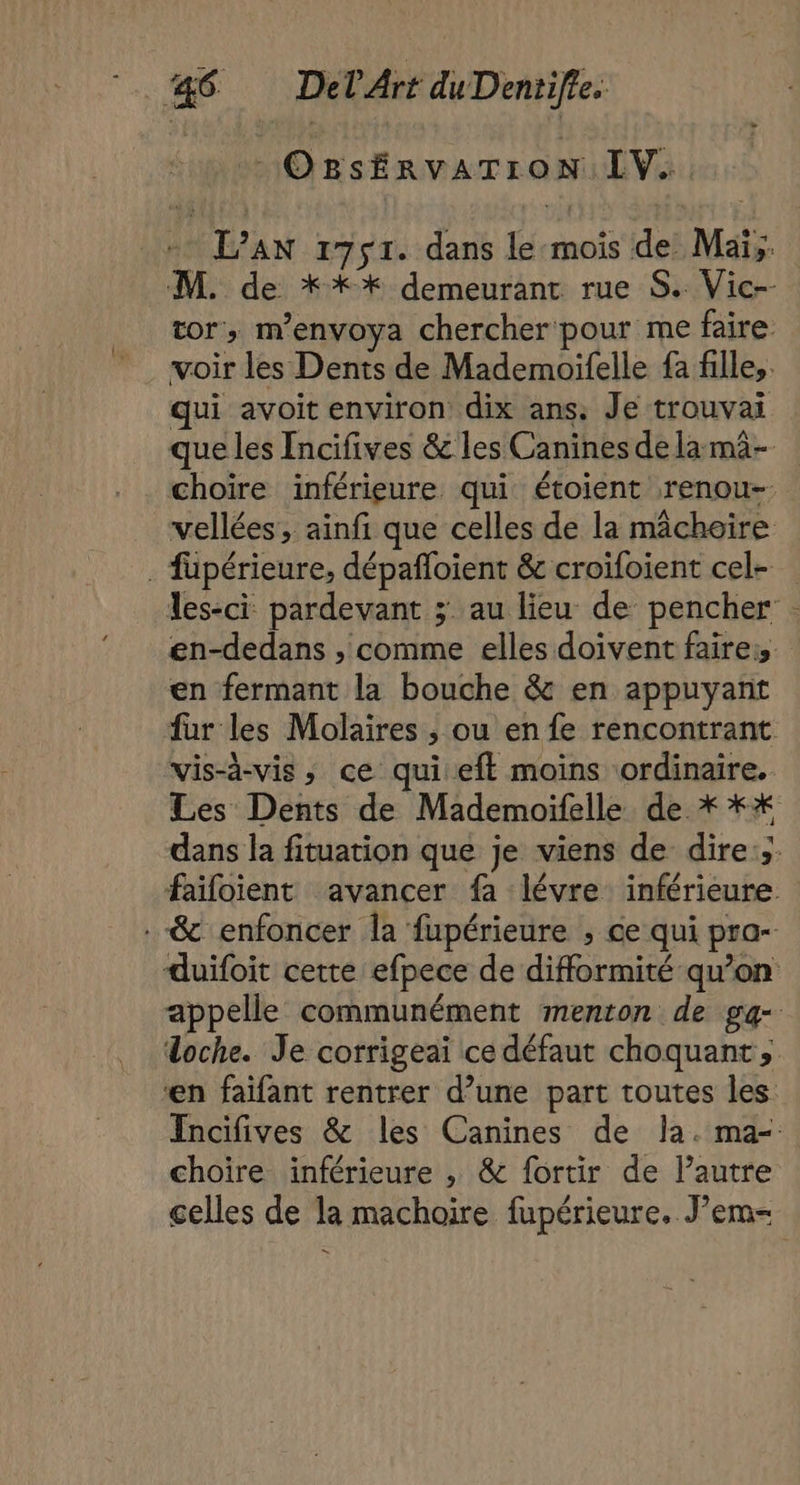 jt bé ORsSÉRVATION LV... + L’AN 1751. dans le mois de Mai; M. de **%* demeurant rue S. Vic-- tor, m’envoya chercher pour me faire voir les Dents de Mademoifelle fa fille, qui avoit environ dix ans. Je trouvai que les Incifives &amp; les Canines de la mà- vellées, ainfi que celles de la mâchoire . fupérieure, dépañloient &amp; croifoient cel- en fermant la bouche &amp; en appuyant fur les Molaires , ou en fe rencontrant vis-à-vis, ce qui eft moins ordinaire. choire inférieure , &amp; fortir de l’autre &amp; 3 4