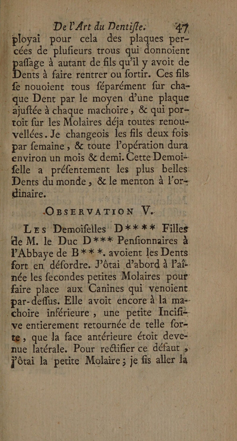 . .. Del Art du Dentifte. AR. . ployai pour cela des plaques per-  cées de plufieurs trous qui donnoïent pañlage à autant de fils qu'il y avoit de … Dents à faire rentrer ou fortir. Ces fils . £e nouoïent tous féparément fur cha- - que Dent par le moyen d’une plaque ajuftée à chaque machoïre , &amp; qui por- … voit fur les Molaires déja toutes renou- vellées. Je changeoïs les fils deux fois. par femaine , &amp; toute l’opération dura environ un mois &amp; demi. Cette Demoi-- {elle a préfentement les plus belles: Dents du monde , &amp; le menton à For- dinaire. | | OBSERVATION V. Les Demoifelles D***%* Filles de M. le Duc D*** Penfionnaires à PAbbaye de B*% *, avoient les Dents fort en défordre. J’ôtai d’abord à Pat-. née les fecondes petites Molaires pour faire place aux Canines qui venoïent par-deflus. Elle avoit encore à la ma-- Choire inférieure , une petite Incifi-- ve entierement retournée de telle for- te, que la face antérieure étoit deve- nue latérale. Pour rectifier ce défaut »: JOtai la petite Molaïe; je fis aller la