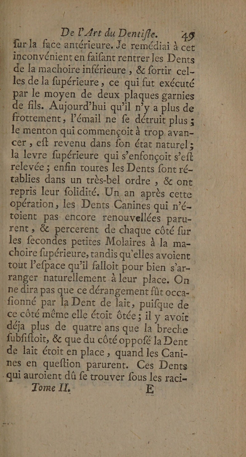 4 4 —) } } De l'Art du Dentifle. 45 fur la face antérieure, Je remédiai À cet inconvénient en faifant rentrer les Dents les de la fupérieure , ce qui fut exécuté par le moyen de deux plaques garnies de fils. Aujourd’hui qu’il n’y a plus de frottement, l'émail ne fe détruit plus ; cer ,; eft revenu dans fon état naturel { la levre fupérieure qui s’enfonçoit s’eft relevée ; enfin toutes les Dents {ont ré- tablies dans un très-bel ordre , &amp; ont repris leur folidité. Un an après cette opération, les Dents Canines qui n’é- toient pas encore renouvellées paru- ent, &amp; percerent de chaque côté fur les fecondes petites Molaires À la ma- choire fupérieure, tandis qu’elles avoient tout lefpace qu’il falloit pour bien s’ar- ranger naturellement à leur place, On ne dira pas que ce dérangement fût occa- ce côté même elle étoit ôtée ; il y avoit déja plus de quatre ans que la breche fubfiftoit, &amp; que du côté oppalé la Dent nes en queflion parurent. Ces Dents Tome IL. Ê