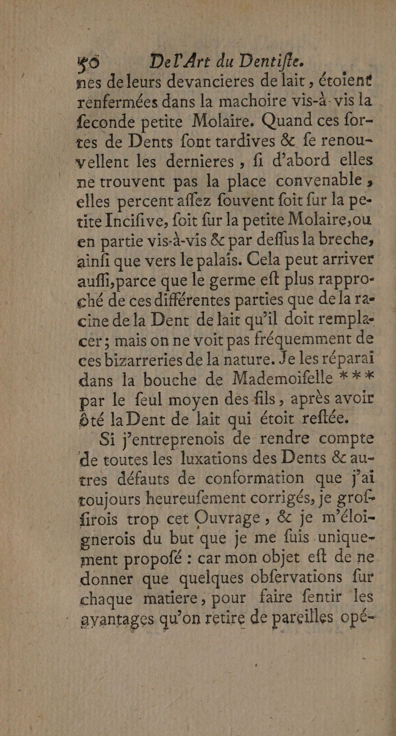 nes de leurs devancieres de lait ; étoient renfermées dans la machoïre vis-à-vis la feconde petite Molaire. Quand ces for- res de Dents font tardives &amp; fe renou- vellenc les dernieres , fi d’abord elles ne trouvent pas la place convenable, _elles percent affez fouvent foit fur la pe- tite Incifive, foit fur la petite Molaire,ou en partie vis-à-vis &amp; par deflus la breche, ainfi que vers le palais. Cela peut arriver auffi,parce que le germe eft plus rappro- ché de ces différentes parties que de Ja ra- cine de la Dent de lait qu’il doit remple- cer; mais on ne voit pas fréquemment de ces bizarreries de la nature. Je les réparaï dans la bouche de Mademoifelle * * * par le feul moyen des fils, après avoir ôté la Dent de lait qui étoit reflée. Si j'entreprenois de rendre compte de toutes les luxations des Dents &amp; au- tres défauts de conformation que j'ai roujours heureufement corrigés, je grof- firois trop cet Ouvrage , &amp; je m'éloi- gnerois du but que je me fuis unique- ment propolé : car mon objet eft de ne donner que quelques obfervations fur chaque matiere, pour faire fentir les avantages qu’on retire de pareilles opÉ-