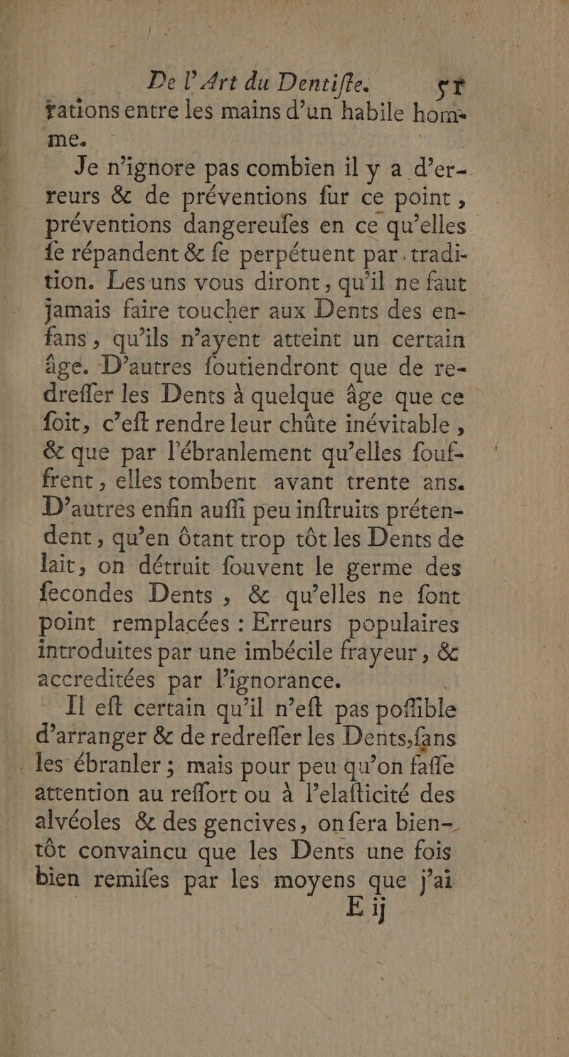 #ations entre les mains d’un habile horne me. Je n’ignore pas combien il y a d’er- reurs &amp; de préventions fur ce point, préventions dangereufes en ce qu’elles fe répandent &amp; fe perpétuent par .tradi tion. Lesuns vous diront, qu’il ne faut jamais faire toucher aux Dents des en- fans, qu’ils n’ayent atteint un certain âge. D’autres foutiendront que de re- dreffer les Dents à quelque âge que ce foit, c’eft rendre leur châûte inévitable, &amp; que par l’ébranlement qu’elles fouf- frent , elles tombent avant trente ans. D’autres enfin auffi peu inftruits préten- dent, qu’en Ôtant trop tôt les Dents de lait, on détruit fouvent le germe des fecondes Dents, &amp; qu’elles ne font point remplacées : Erreurs populaires introduites par une imbécile frayeur , &amp; accreditées par lignorance. IT eft certain qu’il n’eft pas pofibl d’arranger &amp; de redreffer les Dents,fans les ébranler ; mais pour peu qw’on fafle attention au reflort ou à l’elafticité des alvéoles &amp; des gencives, onfera bien- tôt convaincu que les Dents une fois bien remifes par les moyens que j'ai n