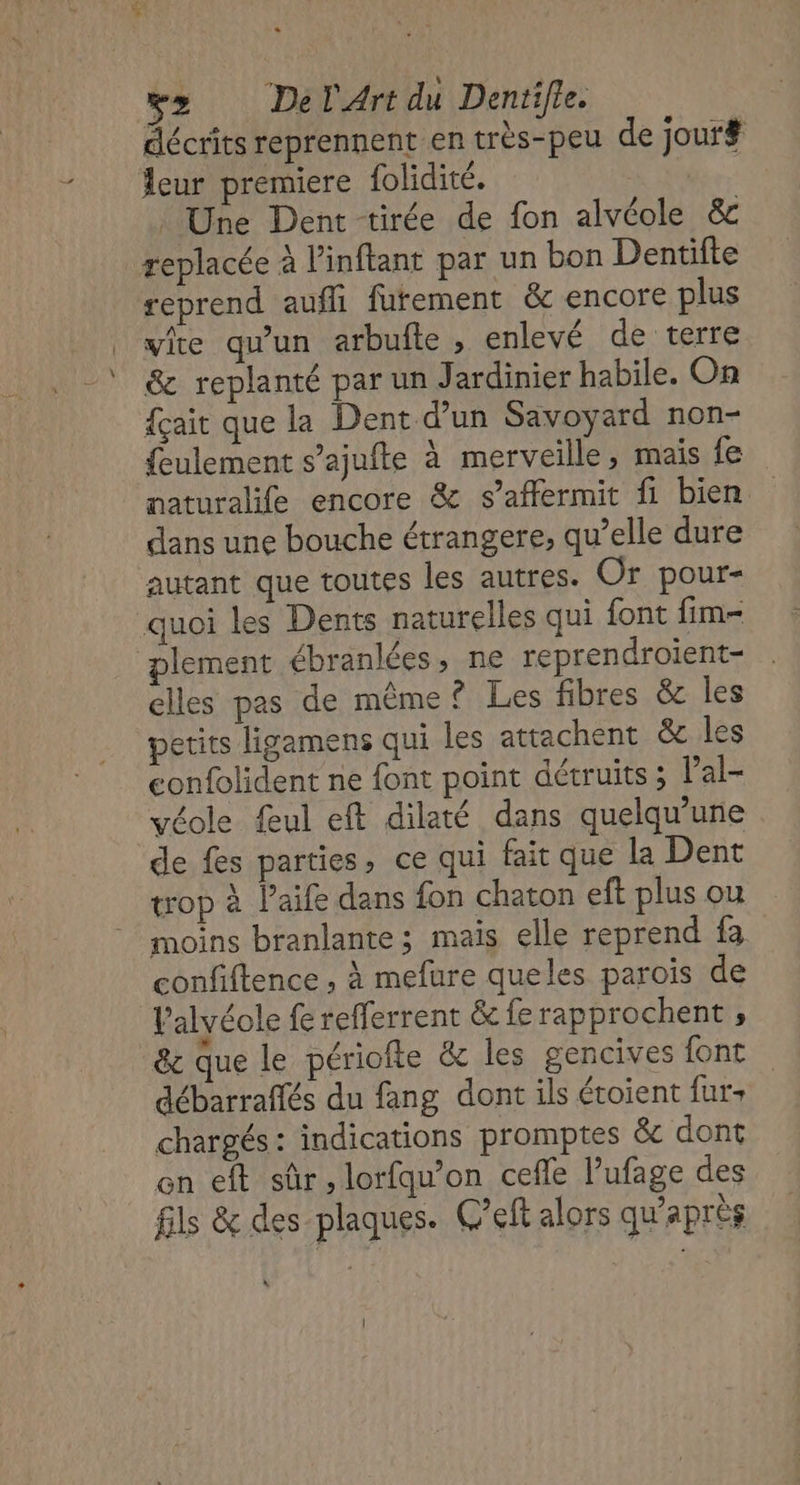 v&gt; DelArt du Dentifle. décrits reprennent en très-peu de jour# leur premiere folidité. : Une Dent tirée de fon alvéole &amp; replacée à l’inftant par un bon Dentifte reprend auffi furement &amp; encore plus vite qu'un arbufte , enlevé de terre &amp; replanté par un Jardinier habile. On {çait que la Dent d’un Savoyard non- ulement s’ajufte à merveille, mais fe naturalife encore &amp; s’affermit fi bien dans une bouche étrangere, qu’elle dure autant que toutes les autres. Or pour- quoi les Dents naturelles qui font fim- plement ébranlées, ne reprendroient- elles pas de même? Les fibres &amp; les petits ligamens qui les attachent &amp; les eonfolident ne font point détruits ; Pal- véole feul eft dilaté dans quelqu'une de fes parties, ce qui fait que la Dent trop à laife dans fon chaton eft plus ou moins branlante ; maïs elle reprend Ie coufiftence , à mefure queles parois de l’alvéole refferrent &amp; ferapprochent ; à &amp; que le périofte &amp;c les gencives font débarraftés du fang dont ils étoient furs chargés : indications promptes &amp; dont en eft sûr, lorfqu’on cefle l'ufage des fils &amp; des plaques. C'eft alors qu'après à