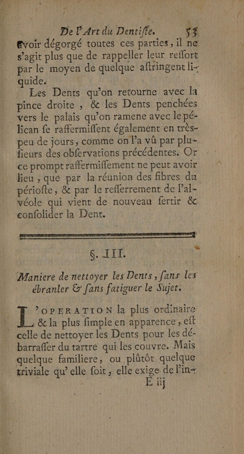 | | … De l'Art du Dentiffe. ‘+ #Voir dégorgé toutes ces parties, il ne s’agit plus que de rappeller leur reffort par le moyen de quelque aftringent Ir quide. RANCE … Les Dents qu’on retourne avec la pince droite , &amp; les Dents penchées vers le palais qu’on ramene avec le pé- lican fe raffermiffent également en très- peu de jours, comme on l’a vû par plu- fieurs des obfervations précédentes. Or ce prompt raffermiflement ne peut avoir lieu , que par la réunion des fibres du périofte, &amp; par le refferrement de Pal- véole qui vient de nouveau fertir ëc confolider la Dent. 2% S.IIT. Maniere de nettoyer les Dents, fans les ébranler &amp; fans fatiguer le Sujer. É OPERATION la plus ordinaire . &amp; la plus fimple en apparence , eft celle de nettoyer les Dents pour les dé- barraffer du tartre qui les couvre. Mais quelque familiere, ou plûtôt quelque triviale qu’elle {oit, elle exige de Fin+ É ii]