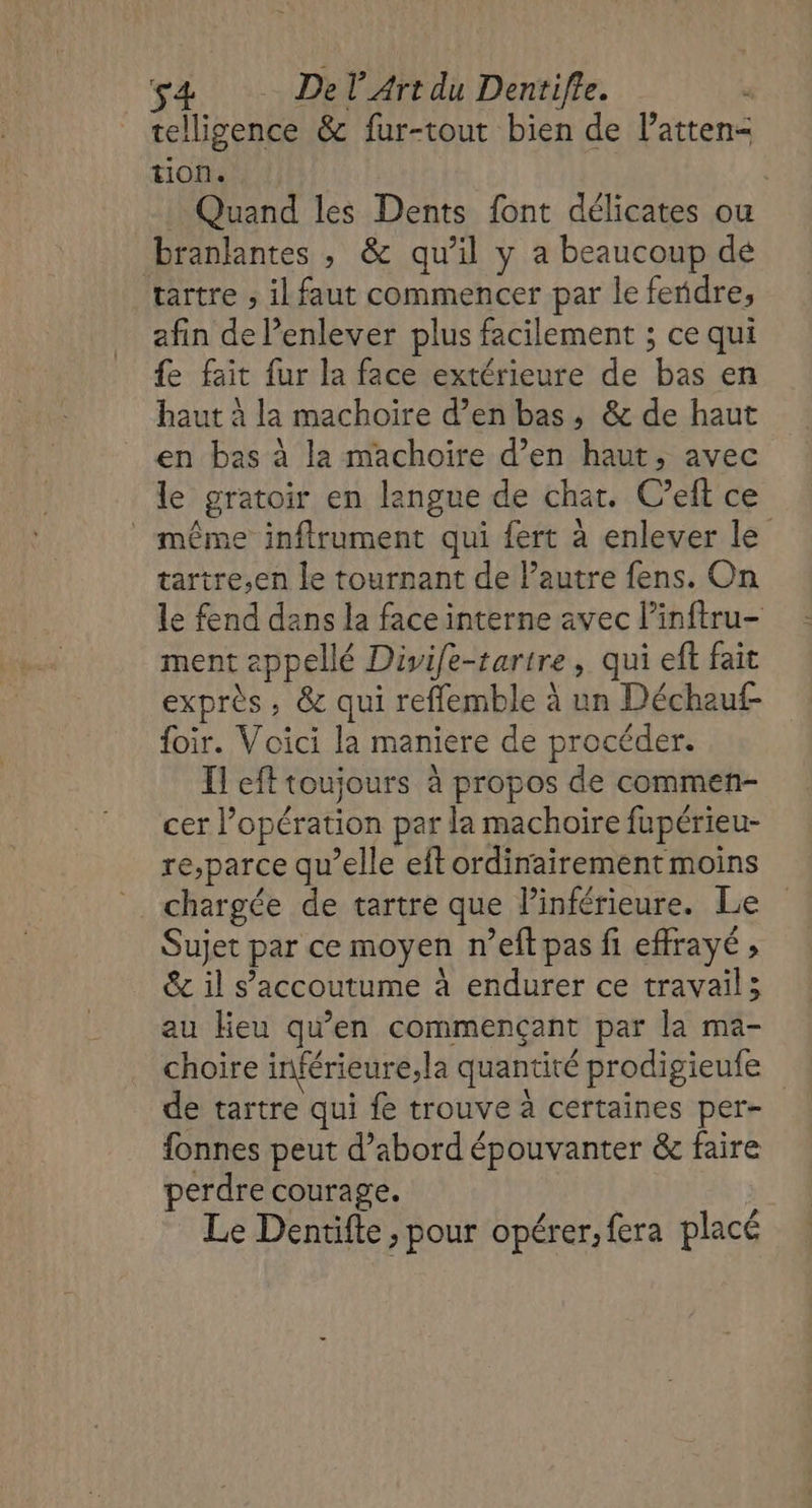 telligence &amp; fur-tout bien de latten- tion. | Quand les Dents font délicates ou branlantes , &amp; qu’il y a beaucoup dé tartre ; il faut commencer par le feridre, afin de enlever plus facilement ; ce qui {e fait fur la face extérieure de bas en haut à la machoire d’en bas, &amp; de haut en bas à la machoire d’en haut, avec le gratoir en langue de chat. C’eft ce même inflrument qui fert à enlever le tartre,;en le tournant de l’autre fens. On le fend dans la face interne avec l’inftru- ment appellé Divife-tartre, qui eft fait exprès, &amp; qui reffemble à un Décheuf- {oir. Voici la maniere de procéder. Il eft toujours à propos de commen- cer l'opération par la machoire fupérieu- re,parce qu’elle eft ordinairement moins chargée de tartre que Pinférieure. Le Sujet par ce moyen n’eft pas fi effrayé ; &amp; il s’accoutume à endurer ce travail; au Heu qu’en commençant par la ma- choire inférieure, la quantité prodigieufe de tartre qui fe trouve à certaines per- fonnes peut d’abord épouvanter &amp; faire perdre courage. Le Dentifte , pour opérer, fera placé