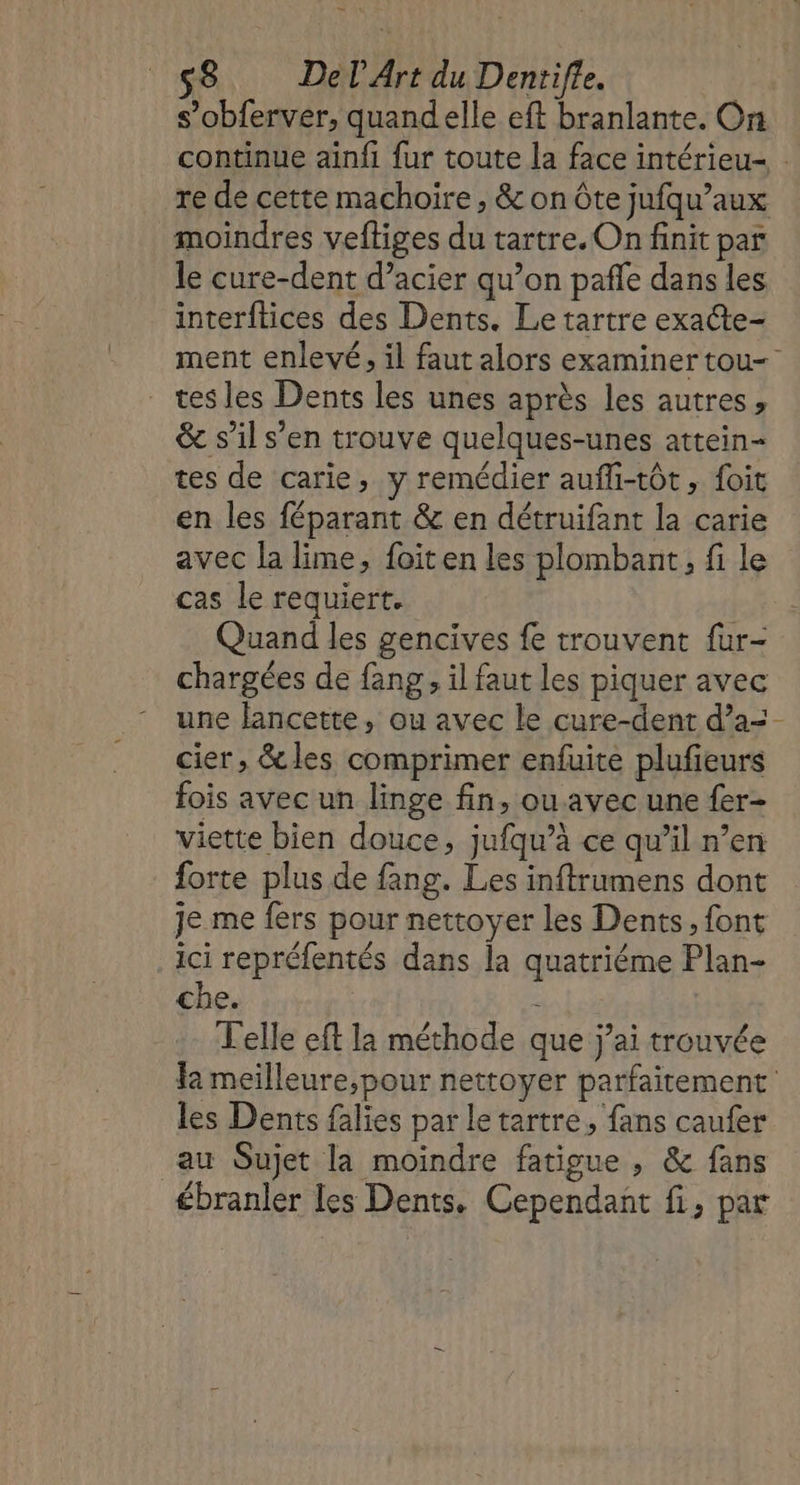 s’obferver, quandelle eft branlante. On continue ainfi fur toute la face intérieu- . re de cette machoire, &amp; on Ôte jufqu’aux moindres veftiges du tartre. On finit par le cure-dent d’acier qu’on pañle dans les interftices des Dents. Le tartre exate- ment enlevé, il faut alors examiner tou tes les Dents les unes après les autres, &amp; s’il s’en trouve quelques-unes attein- tes de carie, y remédier aufli-tôt, foit en les féparant &amp; en détruifant la carie avec la lime, foiten les plombant, fi le cas le requiert. Quand les gencives fe trouvent fur- chargées de fang, il faut les piquer avec une lancette, ou avec le cure-dent d’a=- cier, &amp;les comprimer enfuite plufieurs fois avec un linge fin, ou avec une fer- viette bien douce, jufqu’à ce qu’il n’en forte plus de fang. Les inftrumens dont je me fers pour nettoyer les Dents, font ici repréfentés dans la quatriéme Plan- che. | Telle eft la méthode que j’ai trouvée fa meilleure,pour nettoyer parfaitement les Dents falies par le tartre, fans caufer au Sujet la moindre fatigue , &amp; fans ébranler les Dents. Cependant fi, par