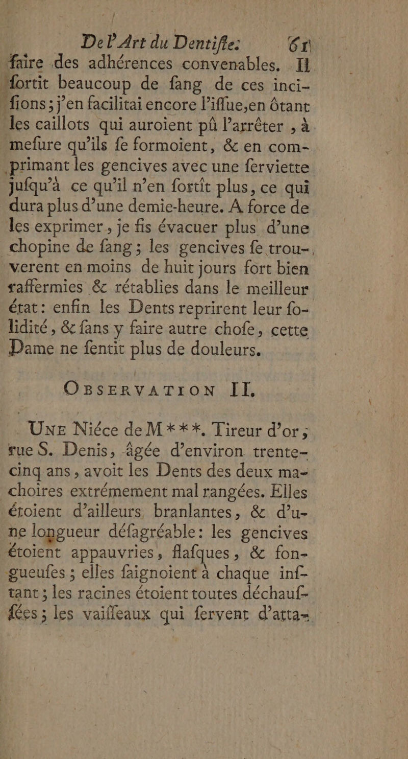 faire des adhérences convenables. Il. Mortit beaucoup de fang de ces inci- “fions; j'en facilitai encore l’iffue,en Ôtant les caillots qui auroient pû Parrêter , à mefure qu’ils fe formoient, &amp; en com- primant les gencives avec une ferviette jufqu’à ce qu’il n’en fortit plus, ce qui dura plus d’une demie-heure. À force de les exprimer, je fis évacuer plus d’une _chopine de fang ; les gencives fe trou-. verent en moins de huit jours fort bien taffermies &amp; rétablies dans le meilleur état: enfin les Dents reprirent leur fo- lidité , &amp; fans y faire autre chofe, cette Dame ne fentit plus de douleurs. OBSERVATION IL . UxE Niéce de M***, Tireur d’or; rue S. Denis, âgée d’environ trente- cinq ans, avoit les Dents des deux ma- _choires extrémement mal rangées. Elles 'étoient d’ailleurs, branlantes, &amp; d’u- ne longueur défagréable: les gencives étoient appauvries, flafques, &amp; fon- ‘gueufes ; elles faignoient à chaque inf- tant ; les racines étoient toutes déchauf- fes ; les vaifleaux qui fervent d’attas.