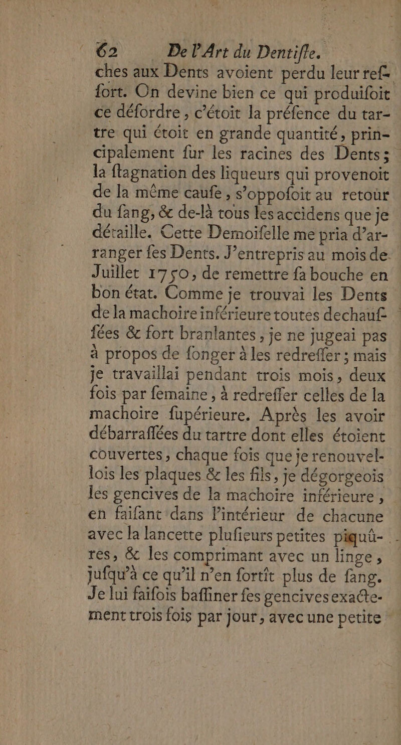 ches aux Dents avoient perdu leur ref. fort. On devine bien ce qui produifoit ce défordre , c’étoit la préfence du tar- tre qui étroit en grande quantité, prin- cipalement fur les racines des Dents: là flagnation des liqueurs qui provenoit de la même caufe , s’oppofoit au retour du fang, &amp; de-là tous les accidens que je détaille. Cette Demoifelle me pria d’ar- ranger fes Dents. J’entrepris au mois de. Juillet 1750, de remettre fa bouche en bon état. Comme je trouvai les Dents de la machoire inférieure toutes dechau£ fées &amp; fort branlantes , je ne jugeai pas à propos de fonger à les redreffer ; mais je travaillai pendant trois mois, deux fois par femaine , à redrefler celles de la machoire fupérieure. Après les avoir débarraflées du tartre dont elles étoient couvertes, chaque foïs que je renouvel- lois les plaques &amp; les fils, je dégorgeois les gencives de la machoïre inférieure , en faifant dans Pintérieur de chacune avec la lancette plufieurs petites piquû- res, &amp; les comprimant avec un linge, jufqw’à ce qu’il n’en fortit plus de fang. Je lui faifois bafiner fes gencivesexacte- ment trois fois par jour, avec une petite