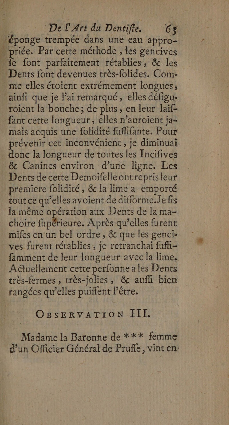 + Dents font devenues très-folides. Com- me elles étoient extrémement longues; roient la bouche; de plus, en leur laif= fant cette longueur, elles n’auroient ja- mais acquis une folidité fufhfante. Pour prévenir cet inconvénient ; je diminuai donc la longueur de toutes les Encifives &amp; Canines environ d’une ligne. Les Dents de cette Demoifelleontreprisleur tout ce qu’elles avoient de difforme.Je fis la même opération aux Dents de la ma- choire fupérieure. Après qu’elles furent mifes en un bel ordre , &amp; que les genci- ves furent rétablies, je retranchai fufi- fimment de leur longueur avec la lime. Auellement cette perfonne a les Dents très-fermes , très-jolies, &amp; aufhi bien rangées qu’elles puiffent Pêtre. OBsERVATION III. Madame la Baronne de *** femme d’un Officier Général de Prufle, vint en: