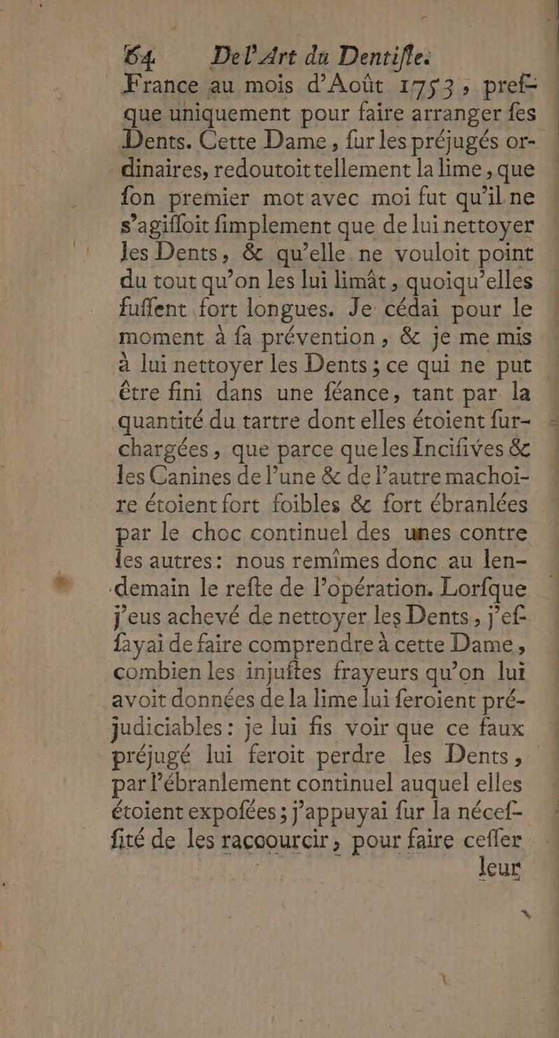 r 64 Del Art du Dentifle. que uniquement pour faire arranger {es Dents. Cette Dame, fur les préjugés or- fon premier mot avec moi fut qu'ilne s’agifloit fimplement que de lui nettoyer Jes Dents 2 &amp; qu’elle. ne vouloit point du tout qu’on les lui limât, quoiqu’elles fuffent fort longues. Te a pour le moment à fa prévention, &amp; je me mis être fini dans une féance, tant par la quantité du tartre dont elles étoient fur- chargées , que parce que les Incifives &amp; les Canines de l’une &amp; de l’autre machoïi- re étoient fort foibles &amp; fort ébranlées par le choc continuel des unes contre les autres: nous remimes donc au len- j'eus achevé de nettoyer les Dents, j'ef fayai de faire comprendre à cette Dame, combien les injuftes frayeurs qu’on Jui avoit données de la lime lui feroient pré- réjugé lui feroit perdre les Dents, par lébranlement continuel auquel elles étoient expoées ; j’appuyai fur la nécef- fité de les raccourcir, pour faire cefler leur +