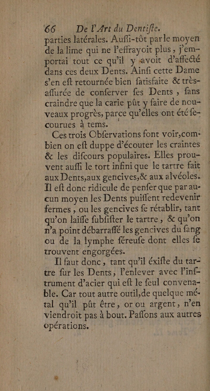 parties latérales. Auffi-rôt parle moyen de la lime qui ne Peffrayoit plus, j’em- portai tout ce qu'il y avoit d’affecté dans ces deux Dents. Ainfi cette Dame s’en eft retournée bien fatisfaite &amp; très- affurée de conferver fes Dents , fans craindre que la carie pût y faire de nou- veaux progrès, parce qu’elles ont été fe- courues à tems. Ces trois Cbfervations font voir,com- bien on eft duppe d’écouter les craintes &amp; les difcours populaires. Elles prou- vent auf le tort infini que le tartre fait aux Dents,aux gencives,&amp; aux alvéoles. Il eft donc ridicule de penfer que par au- cun moyen les Dents puiflent redevenir fermes , ou les gencives fe rétablir, tant qu’on laïffe fubfifter le tartre, &amp; qu’on n’a point débarraflé les gencives du fang ou de la lymphe féreufe dont elles fe trouvent engorgées. ñ _ Il faut donc, tant qu’il éxifte du tar- tre fur les Dents, l’enlever avec Pinf- trument d’acier qui eft le feul convena- … ble. Car tout autre outil,de quelque mé- tal qu’il pôût être, or ou argent, n’en viendroit pas à bout. Paflons aux autres Opérations.