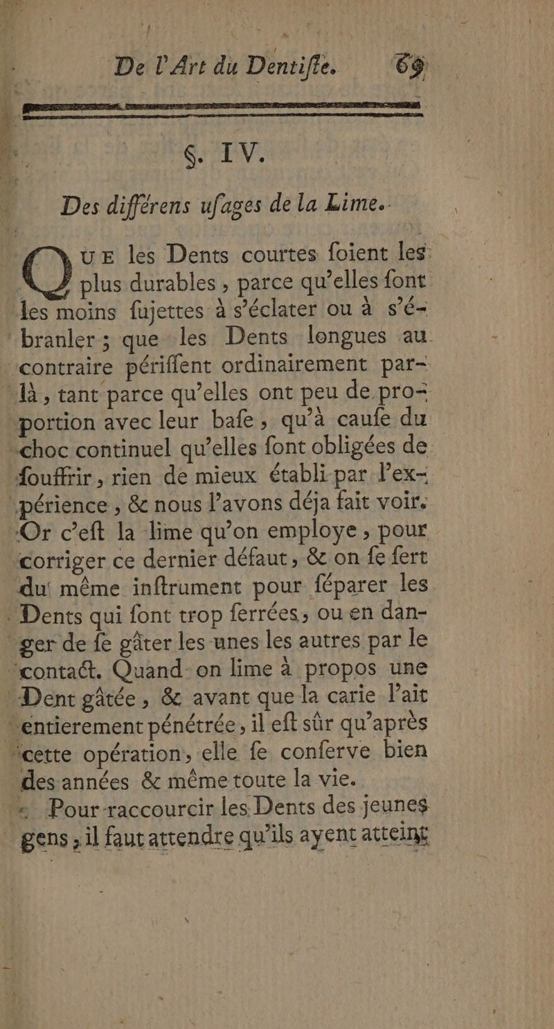 \) * Î De L'Art du Dentife. 6$ Des différens ufages de la Lime. plus durables , parce qu’elles font portion avec leur bafe, qu’à caufe du fouffir, rien de mieux établi-par lPex- Or c’eft la lime qu’on employe , pour corriger ce dernier défaut, &amp; on fe fert des années &amp; même toute la vie. gens ; il faut attendre qu’ils ayent attein£