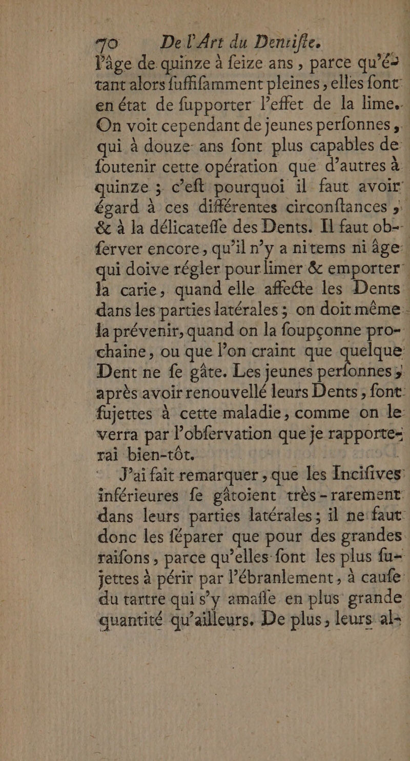 Vâge de quinze à feize ans , parce qu’é&gt; tant alors fufifamment pleines , elles font: en état de fupporter l'effet de la lime. On voit cependant de jeunes perfonnes ,.… qui à douze: ans font plus capables de: foutenir cette opération que d’autres à quinze ; c’eft pourquoi il faut avoir égard à ces différentes circonftances ;. &amp; à la délicatefle des Dents. Il faut ob- ferver encore, qu’il n’y a nitems ni âge qui doive régler pour limer &amp; emporter’ la carie, quand elle affecte les Dents dans les parties latérales; on doit même. la prévenir, quand on la foupçonne pro- chaîne, ou que l’on craint que quelque Dent ne fe gâte. Les jeunes si en 3! après avoir renouvelé leurs Dents, font. fujettes à cette maladie, comme on le: verra par l’obfervation que je rapporte= rai bien-tôt. : J'ai fait remarquer ; que les ncifives: inférieures fe gâtoient très-rarement dans leurs parties latérales; il ne: faut donc les féparer que pour des grandes raifons , parce qu’elles font les plus fu- jettes à périr par l’ébranlement, à caufe du tartre qui s’y amañle en plus grande quantité qu'ailleurs. De plus, leurs als