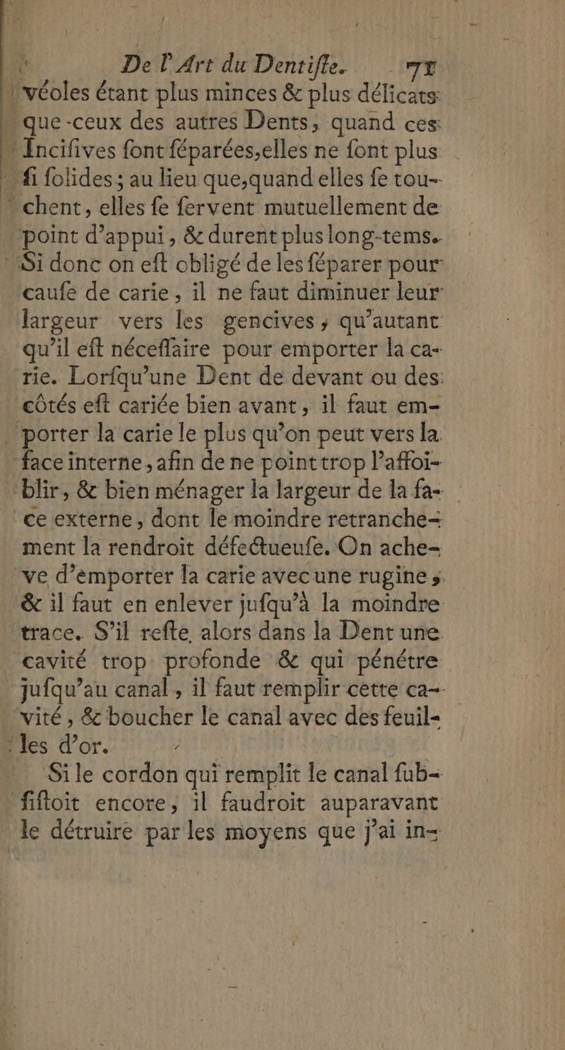 } — : pr De P Art du Dentifte. TT 1 véoles € étant plus minces &amp; plus délicats - que -ceux des autres Dents, quand ces: actives font féparées,elles ne font plus … fi folides ; au lieu que,quand elles fe tou- Ë | Ro cles fe fervent mutuellement de ‘point d'appui, &amp; durent pluslong-tems. Si donc on eft obligé de les féparer pour caufe de carie, il ne faut diminuer leur largeur vers les gencives, qu’autant qu’il eft néceflaire pour emporter la ca- rie. Lorfqu’une Dent de devant ou des: côtés eft cariée bien avant, il faut em- . porter la carie le plus qu’on peut vers la face interne, afin de ne pointtrop l’affoi- blir, &amp; bien ménager la largeur de la fa+ ceexterne, dont le moindre retranche-= ment la rendroit défectueufe. On ache- ve d’émporter la carie avecune rugine s: &amp; il faut en enlever jufqu’à la moindre trace. S'il refte alors dans la Dent une. cavité trop profonde &amp; qui pénétre * jufqu’au canal, il faut remplir cette ca- ‘vité , &amp; boucher le canal avec des feuil- les d’or. Si le cordon qui remplit le canal fub- fifloit encore, il faudroit auparavant le détruire parles moyens que j'ai in