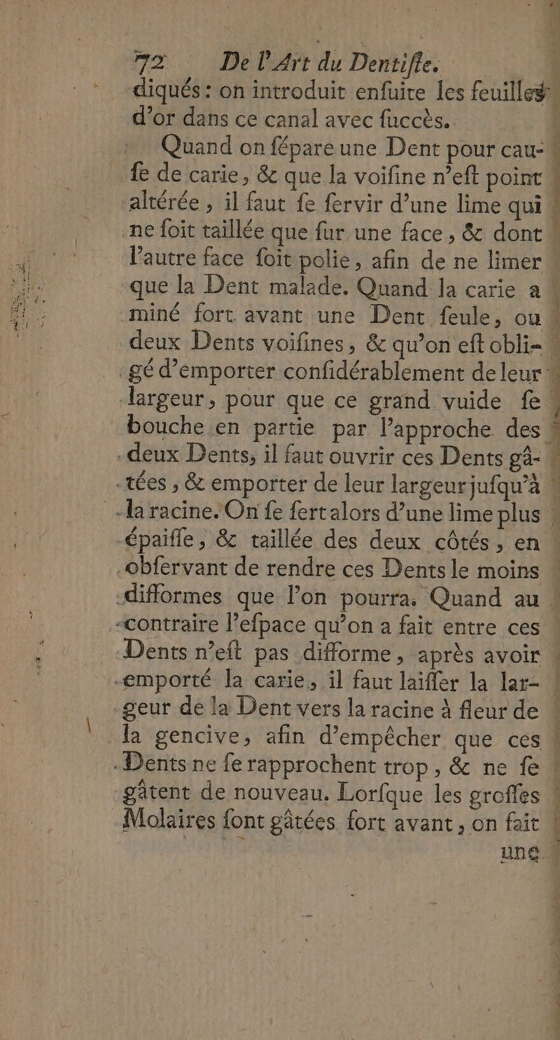 d’or dans ce canal avec fuccès.. Quand on fépareune Dent pour cau- fe de carie, &amp; que la voifine n’eft point altérée ; il faut fe fervir d’une lime qui | | : F | PL è miné fort. avant une Dent feule, ou épaifle , &amp; taillée des deux côtés, en Dents n’eft pas difforme, après avoir geur de la Dent vers la racine À fleur de la gencive, afin d'empêcher que ces gâtent de nouveau. Lorfque les groffes Molaires font gâtées fort avant, on fait