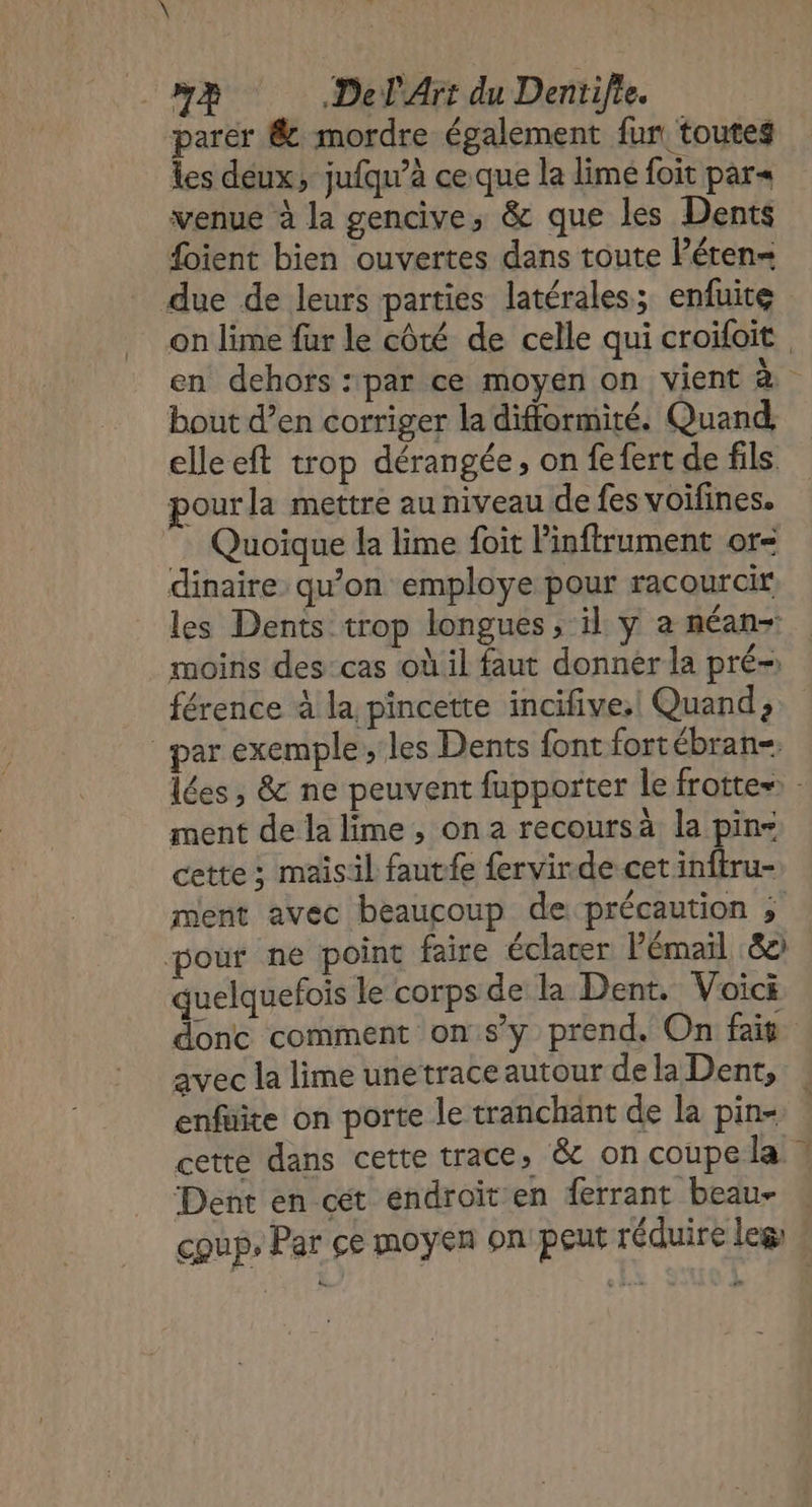 parer &amp; mordre également fur, toutes Îles déux, jufqu’à ce que la limé foit par« venue à la gencive, &amp; que les Dents foient bien ouvertes dans toute léten- due de leurs parties latérales; enfuite on lime fur le côté de celle qui croifoit en dehors :par ce moyen on vient à bout d’en corriger la difformité. Quand, elleeft trop dérangée, on fefert de fils pourla mettre au niveau de fes voifines. Quoique la lime foit l'inflrument or- dinaire qu’on employe pour racourcir les Dents trop longues, il y a néan-: moins des cas où il faut donner la pré- férence à la pincette incifive.! Quand, par exemple ;'les Dents font fortébran=, lées, &amp; ne peuvent fupporter le frotte» - ment de la lime, on a recoursà la pin cette ; maisil fautfe fervirde cet inftru- ment avec beaucoup de précaution ; pour ne point faire éclacer l'émail 80 quelquefois le corps de la Dent. Voici donc comment onsy prend. On fais avec la lime unetrace autour de la Dent, enfüite on porte le tranchant de la pin- cette dans cette trace, &amp; on coupe la ! Dent en cét endroit en ferrant beau- coup, Par ce moyen onpeut réduire leg