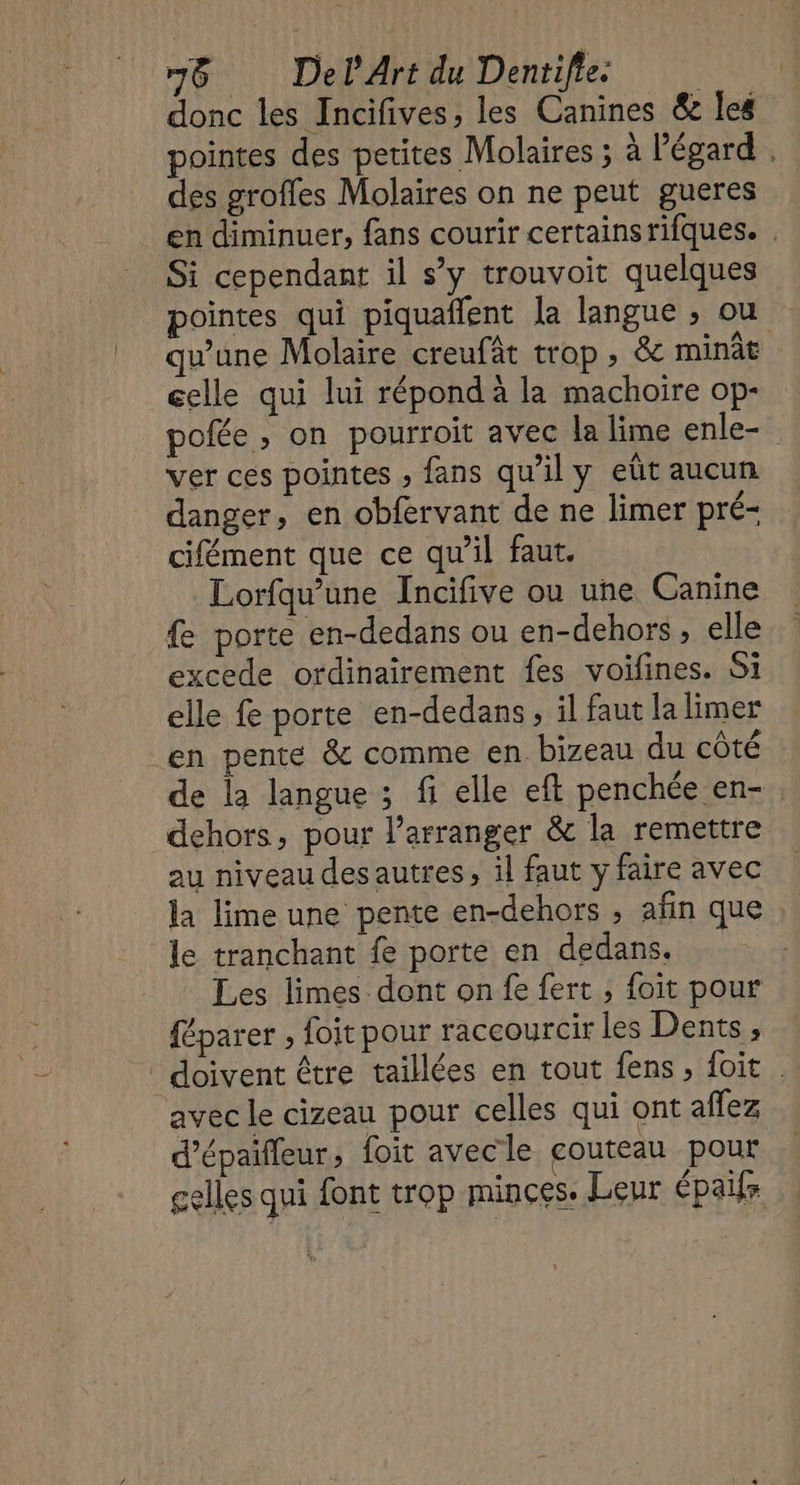 donc les Incifives, les Canines &amp; les pointes des petites Molaires ; à l'égard . des groffes Molaires on ne peut gueres en diminuer, fans courir certains rifques. . Si cependant il s'y trouvoit quelques pointes qui piquaflent la langue ; ou qu’une Molaire creufât trop , &amp; minât celle qui lui répond à la machoire op- pofée , on pourroit avec la lime enle- ver ces pointes ; fans qu’il y eût aucun danger, en obfervant de ne limer pré- cifément que ce qu’il faut. Lorfqu’une Incifive ou une Canine &amp; porte en-dedans ou en-dehors, elle excede ordinairement fes voifines. Si elle fe porte en-dedans, il faut la limer en pente &amp; comme en bizeau du côté de la langue ; fi elle eft penchée en- . dehors, pour l’arranger &amp; la remettre au niveau des autres, il faut y faire avec la lime une pente en-dehors , afin que le tranchant fe porte en dedans. Les limes dont on fe fert , foit pour féparer , foit pour raccourcir les Dents, doivent être taillées en tout fens , foit avec le cizeau pour celles qui ont affez d’épaifleur, foit avecle couteau pour celles qui font trop minces. Leur épais