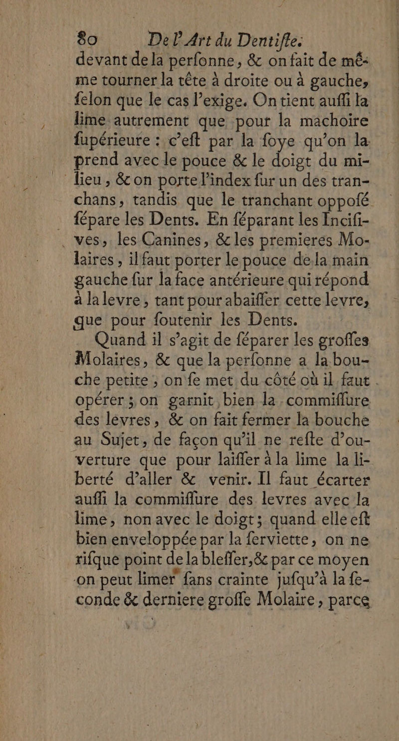 devant de la perfonne, &amp; on fait de mé: me tourner la tête à droite ou à gauche, felon que le cas l'exige. Ontient auffi la lime autrement que pour la machoire fupérieure : c’eft par la foye qu’on la. prend avec le pouce &amp; le doigt du mi- Tieu, &amp; on porte l'index fur un des tran- chans, tandis que le tranchant oppoté fépare les Dents. En féparant les Incifi- . ves, les Canines, &amp; les premieres Mo- laires , ilfaut porter le pouce dela main gauche fur la face antérieure qui répond à lalevre, tant pour abaifler cettelevre, que pour foutenir les Dents. Quand il s’agit de féparer les grofles Molaires, &amp; que la perfonne a la bou- che petite ; on fe met du côté où il faut . opérer; on garnit bien la. commiflure des lévres, &amp; on fait fermer la bouche au Sujet, de façon qu’il ne refte d’ou- “verture que pour laïfler à la lime la li- berté d'aller &amp; venir. Il faut écarter aufli la commiflure des levres avec la lime, nonavec le doigt; quand elle eft bien enveloppée par la ferviette, on ne rifque point de la bleffer,&amp; par ce moyen on peut limer fans crainte jufqu’à la {e- _conde &amp; derniere groffe Molaire , parce ?