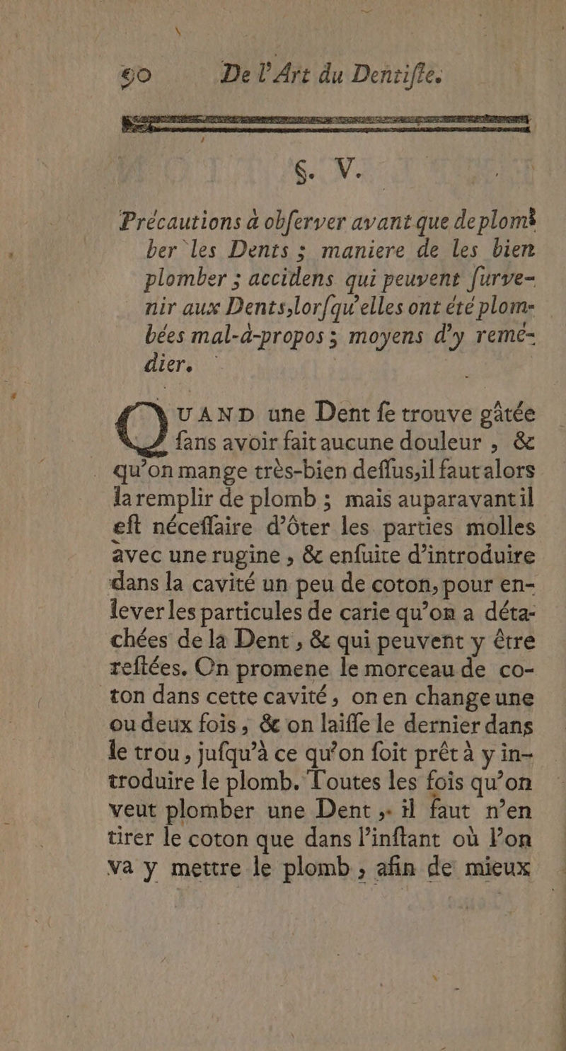 dier. UAND une Dent fe trouve gâtée fans avoir fait aucune douleur , &amp; qu’on mange très-bien deflussil faut alors la remplir de plomb ; mais auparavantil eft néceffaire d’ôter les parties molles avec une rugine , &amp; enfuite d'introduire dans la cavité un peu de coton, pour en- lever les particules de carie qu’on a déta- chées de la Dent , &amp; qui peuvent y être reftées. On promene le morceau de co- ton dans cette cavité, onen changeune ou deux fois ; &amp; on laifle le dernier dans le trou , jufqu’à ce qu’on foit prêt à y in- troduire le plomb. Toutes les fois qu’on veut plomber une Dent ;: il faut n’en tirer le coton que dans l’inftant où l’on va y mettre le plomb ; afin de mieux PAT