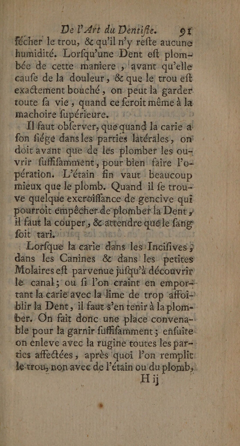 | 4 | DelArt du Dentifle of Técher letrou, &amp; qu'il ny refte aucune humidité. Lorfqu'une Dent eft plom2 bée de cette maniere , ‘avant qu’elle caufe de la douleur, ‘&amp; que le: trou eft exactement bouché , on peut la garder toute fa vie, quand ce feroit même à la machoire fupérieure. : 1: Il faut obferver, que quand la carie à fon fiépe dansles parties latérales, on doit avant que de les plomber les ou vrir fufifammient, pour bien faire l’o: pération. TL'étain fin vaut beaucoup mieux que le plomb. Quand il fe trou- ve quelque excroiffance de gencive qui poutroit émpêcher deplombet la Dent il faut la couper, &amp;c attendre quéle fang itrakonisg eol iso. . Lorfque la carie dans les Incifives ; dans les Caninés &amp; dans les petites Molaires eft parvenue jufqu’à découvrir l&amp; canal; ou fi lon craint en empor2- tant la carie avec la fime de trop affoï- blir da Dent, il faut s’en tenir à la plom- ber, On fait doric. une place convena-- ble pour la garnir füffifamment; enfuite- - on enleve avec la rugine toutes les par-. tes affedtées ; après quoi Pon remplit. le-trou, non avec de Pétain ou du plomb; &gt; Hi