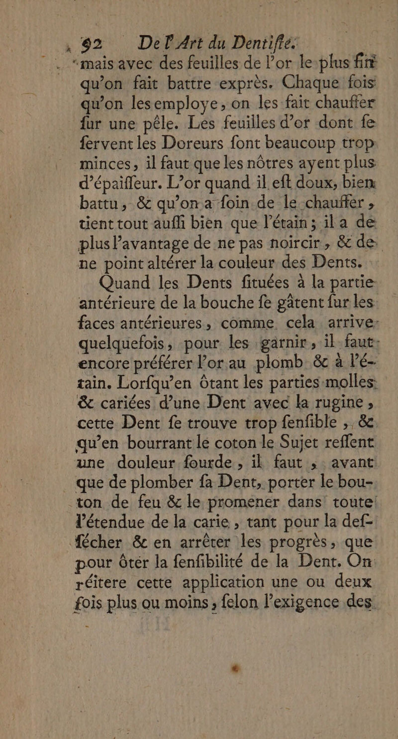 |. “maisavec des feuilles de l'or le-plus fé qu'on fait battre exprès. Chaque fois qu'on lesemploye, on les fait chaufier fur une pêle. Les feuilles d’or dont fe fervent les Doreurs font beaucoup trop: minces, il faut que les nôtres ayent plus d’épaifleur. L’or quand il eft doux, biem battu, &amp; qu’on a foin de le chauffer , tient tout auf bien que l’étain; il a de plus Pavantage de ne pas noircir, &amp; de: ne point altérer la couleur des Dents. Quand les Dents fituées à la partie antérieure de la bouche fe gâtent fur les faces antérieures, comme cela arrive: quelquefois, pour les garnir, il faut: encore préférer l’orau plomb &amp; à Pé- tain. Lorfqu’en Otant les parties molles: &amp; cariées d’une Dent avec la rugine ; cette Dent fe trouve trop fenfible ,, &amp; qu’en bourrant le coton le Sujet reffent une douleur fourde, il faut ; avant que de plomber fa Dent, porter le bou- ton de feu &amp; le promener dans! toute! l'étendue de la carie , tant pour la def- #cher &amp; en arrêter les progrès, que pour Ôtér la fenfbilité de la Dent. On: réitere cette application une ou deux fois plus ou moins, felon l’exigence des.