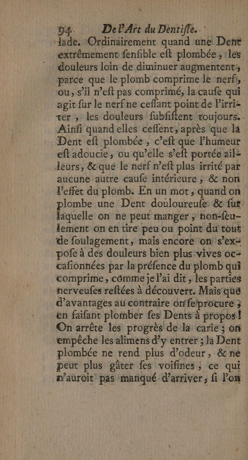 2 10 D4. DelArt du Dentifie.. ‘Jade. Ordinairement quand ane Dent extrêmement fenfible.eft plombée ; :les douleurs loin de diminuer augmentent: parce que le plomb comprime le nerf, . où,.s’il n’eft pas comprimé, la caufe qui agit {ur le nerf ne ceffant point de Pirri= ter , les douleurs fubfifient toujours. . Ainfi quand ellés ceffent, après que la Dent eft plombée , c’eft que Phumeut eft adoucie, ou qu’elle s’eft portée ailz déurs, &amp; que le nérf n’eft plus irrité par aucune autre Caufe intérieure ; &amp; non l'effet du plomb. En un mot, quarid on plombe une Dent doëloureufe. 6c fut. fiquelle on ne peut manger ; non-fèu- lement on en tire peu ou point du tout de foulagement, mais encore on! s’ex= pofe à des douleurs bien plus vives oc+ cafionnées par la préfence du plomb qui comprime, cômme je Pai dit , les parties nerveufes reftées à découvert. Mais quë d'avantages au contraire on'feprocure 3 en faïfant plomber fes Dents à propos! On arrête les progrès de la carie ; 6f empêche les alimens d’y entrer ; la Dent plombée ne rend plus d’odeur, &amp; né peut plus gâter fes voifines ; ce qui m’auroit pas manqué d'arriver ; fi Pon