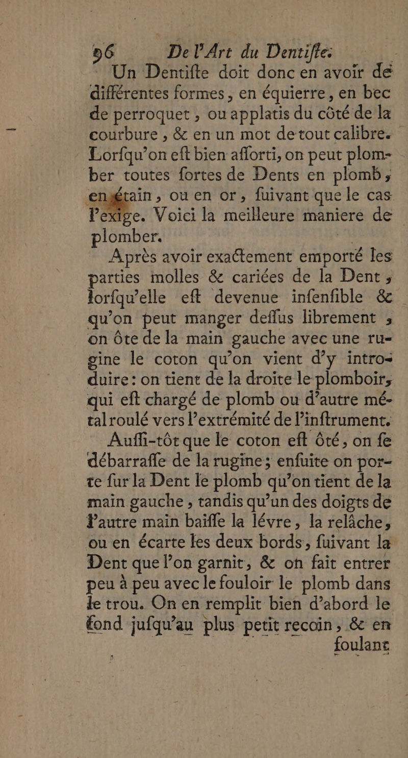 Un Dentifte doit donc en avoir de différentes formes, en équierre, en bec de perroquet , ou applatis du côté de Ia courbure , &amp; en un mot detout calibre. Lorfqu’on eft bien aflorti, on peut plom- ber toutes fortes de Dents en plomb; engétain, ou en or, fuivant que le cas Fa. Voici la meilleure maniere de plomber. 4 A près avoir exactement emporté les parties molles &amp; cariées de la Dent; lorfqu’elle eft devenue infenfible &amp; qu'on peut manger deflus librement ; on Ôte de la main gauche avec une ru- gine le coton qu'on vient d’y intro duire: on tient de la droite le plomboir, qui eft chargé de plomb ou d’autre mé- talroulé vers l’extrémité de l’inftrument. Aufli-tôt que le coton eft ôté, on fe débarrafle de la rugine; enfuite on por- te fur la Dent le plomb qu’on tient de la main gauche , tandis qu’un des doigts de Pautre main baïfle la lévre, la relâche, ou en écarte les deux bords, fuivant la Dent que l’on garnit, &amp; oh fait entrer peu à peu avec le fouloir le plomb dans le trou. On en remplit bien d’abord le fond jufqu’au plus petit recoin, &amp; en | En foulant