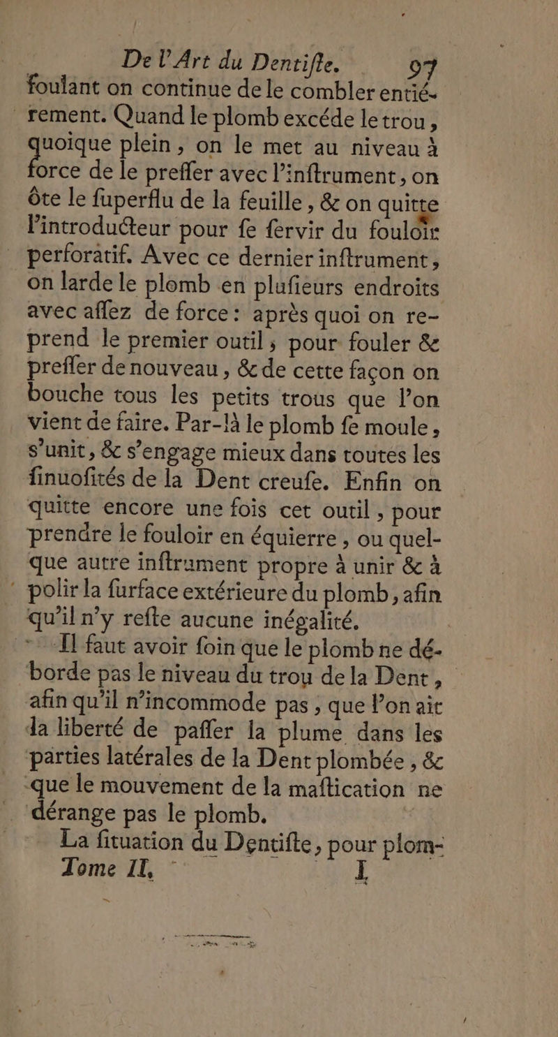 foulant on continue de le combler entié. _ rement. Quand le plomb excéde letrou, ce plein, on le met au niveau À orce de le preffer avec l’inftrument, on ôte le fuperflu de la feuille , &amp; on quitte Pintroduéteur pour fe fervir du fouloir perforatif, Avec ce dernier inftrument, on larde le plomb en plufieurs endroits avec aflez de force: après quoi on re- prend le premier outil; pour fouler &amp; prefler de nouveau , &amp; de cette façon on bouche tous les petits trous que l’on vient de faire. Par-là le plomb fe moule, s’unit, &amp; s’engage mieux dans toutes les finuofités de la Dent creufe. Enfin on quitte encore une fois cet outil, pour prenûre le fouloir en équierre , ou quel- que autre infframent propre à unir &amp; à : polir la furface extérieure du plomb, afin qu’il n’y refte aucune inégalité, Il'faut avoir foin que le plomb ne dé- borde pas le niveau du trou dela Dent, afin qu’il n’incommode pas , que lon ait da liberté de pañler la plume dans les parties latérales de la Dent plombée , &amp; que le mouvement de la maftication ne dérange pas le plomb. La fituation du Dentifte, pour plom- Tome II, : A à En 4 PR PRES CEE EN